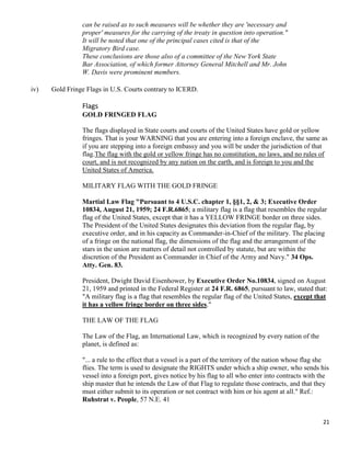 21
can be raised as to such measures will be whether they are 'necessary and
proper' measures for the carrying of the treaty in question into operation."
It will be noted that one of the principal cases cited is that of the
Migratory Bird case.
These conclusions are those also of a committee of the New York State
Bar Association, of which former Attorney General Mitchell and Mr. John
W. Davis were prominent members.
iv) Gold Fringe Flags in U.S. Courts contrary to ICERD.
Flags
GOLD FRINGED FLAG
The flags displayed in State courts and courts of the United States have gold or yellow
fringes. That is your WARNING that you are entering into a foreign enclave, the same as
if you are stepping into a foreign embassy and you will be under the jurisdiction of that
flag.The flag with the gold or yellow fringe has no constitution, no laws, and no rules of
court, and is not recognized by any nation on the earth, and is foreign to you and the
United States of America.
MILITARY FLAG WITH THE GOLD FRINGE
Martial Law Flag "Pursuant to 4 U.S.C. chapter 1, §§1, 2, & 3; Executive Order
10834, August 21, 1959; 24 F.R.6865; a military flag is a flag that resembles the regular
flag of the United States, except that it has a YELLOW FRINGE border on three sides.
The President of the United States designates this deviation from the regular flag, by
executive order, and in his capacity as Commander-in-Chief of the military. The placing
of a fringe on the national flag, the dimensions of the flag and the arrangement of the
stars in the union are matters of detail not controlled by statute, but are within the
discretion of the President as Commander in Chief of the Army and Navy." 34 Ops.
Atty. Gen. 83.
President, Dwight David Eisenhower, by Executive Order No.10834, signed on August
21, 1959 and printed in the Federal Register at 24 F.R. 6865, pursuant to law, stated that:
"A military flag is a flag that resembles the regular flag of the United States, except that
it has a yellow fringe border on three sides."
THE LAW OF THE FLAG
The Law of the Flag, an International Law, which is recognized by every nation of the
planet, is defined as:
"... a rule to the effect that a vessel is a part of the territory of the nation whose flag she
flies. The term is used to designate the RIGHTS under which a ship owner, who sends his
vessel into a foreign port, gives notice by his flag to all who enter into contracts with the
ship master that he intends the Law of that Flag to regulate those contracts, and that they
must either submit to its operation or not contract with him or his agent at all." Ref.:
Ruhstrat v. People, 57 N.E. 41
 