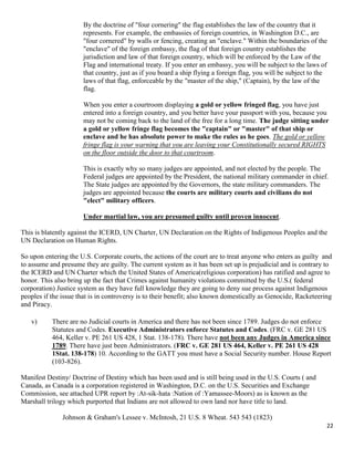 22
By the doctrine of "four cornering" the flag establishes the law of the country that it
represents. For example, the embassies of foreign countries, in Washington D.C., are
"four cornered" by walls or fencing, creating an "enclave." Within the boundaries of the
"enclave" of the foreign embassy, the flag of that foreign country establishes the
jurisdiction and law of that foreign country, which will be enforced by the Law of the
Flag and international treaty. If you enter an embassy, you will be subject to the laws of
that country, just as if you board a ship flying a foreign flag, you will be subject to the
laws of that flag, enforceable by the "master of the ship," (Captain), by the law of the
flag.
When you enter a courtroom displaying a gold or yellow fringed flag, you have just
entered into a foreign country, and you better have your passport with you, because you
may not be coming back to the land of the free for a long time. The judge sitting under
a gold or yellow fringe flag becomes the "captain" or "master" of that ship or
enclave and he has absolute power to make the rules as he goes. The gold or yellow
fringe flag is your warning that you are leaving your Constitutionally secured RIGHTS
on the floor outside the door to that courtroom.
This is exactly why so many judges are appointed, and not elected by the people. The
Federal judges are appointed by the President, the national military commander in chief.
The State judges are appointed by the Governors, the state military commanders. The
judges are appointed because the courts are military courts and civilians do not
"elect" military officers.
Under martial law, you are presumed guilty until proven innocent.
This is blatently against the ICERD, UN Charter, UN Declaration on the Rights of Indigenous Peoples and the
UN Declaration on Human Rights.
So upon entering the U.S. Corporate courts, the actions of the court are to treat anyone who enters as guilty and
to assume and presume they are guilty. The current system as it has been set up is prejudicial and is contrary to
the ICERD and UN Charter which the United States of America(religious corporation) has ratified and agree to
honor. This also bring up the fact that Crimes against humanity violations committed by the U.S.( federal
corporation) Justice system as they have full knowledge they are going to deny sue process against Indigenous
peoples if the issue that is in controversy is to their benefit; also known domestically as Genocide, Racketeering
and Piracy.
v) There are no Judicial courts in America and there has not been since 1789. Judges do not enforce
Statutes and Codes. Executive Administrators enforce Statutes and Codes. (FRC v. GE 281 US
464, Keller v. PE 261 US 428, 1 Stat. 138-178). There have not been any Judges in America since
1789. There have just been Administrators. (FRC v. GE 281 US 464, Keller v. PE 261 US 428
1Stat. 138-178) 10. According to the GATT you must have a Social Security number. House Report
(103-826).
Manifest Destiny/ Doctrine of Destiny which has been used and is still being used in the U.S. Courts ( and
Canada, as Canada is a corporation registered in Washington, D.C. on the U.S. Securities and Exchange
Commission, see attached UPR report by :At-sik-hata :Nation of :Yamassee-Moors) as is known as the
Marshall trilogy which purported that Indians are not allowed to own land nor have title to land.
Johnson & Graham's Lessee v. McIntosh, 21 U.S. 8 Wheat. 543 543 (1823)
 