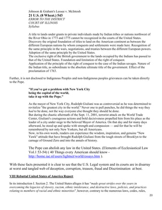23
Johnson & Graham's Lessee v. McIntosh
21 U.S. (8 Wheat.) 543
ERROR TO THE DISTRICT
COURT OF ILLINOIS
Syllabus
A title to lands under grants to private individuals made by Indian tribes or nations northwest of
the River Ohio in 1773 and 1775 cannot be recognized in the courts of the United States.
Discovery the original foundation of titles to land on the American continent as between the
different European nations by whom conquests and settlements were made here. Recognition of
the same principle in the wars, negotiations, and treaties between the different European powers.
Adoption of the same principle by the United States.
The exclusive right of the British government to the lands occupied by the Indians has passed to
that of the United States. Foundation and limitation of the right of conquest.
Application of the principle of the right of conquest to the case of the Indian savages. Nature of
the Indian title, as subordinate to the absolute ultimate title of the government. Effect of the
proclamation of 1763.
Further, it is not disclosed to Indigenous Peoples and non-Indigenous peoples grievances can be taken directly
to the Pope.
"If you've got a problem with New York City
being the capital of the world,
take it up with the Pope."
As the mayor of New York City, Rudolph Giuliani was as controversial as he was determined to
revitalize "the greatest city in the world." Never one to pull punches, he did things the way they
had to be done, not the way everyone else thought they should be done.
But during the chaotic aftermath of the Sept. 11, 2001, terrorist attack on the World Trade
Center, Giuliani's courageous actions and bold decisiveness propelled him from his place as the
leader of a city under siege to the beloved Mayor of America. On that day and for many days
afterward, he stood up and spoke with strength and compassion — and for that he will be
remembered by not only New Yorkers, but all Americans.
Now, in his own words, readers can experience the wisdom, inspiration, and genuine "New
Yawk" attitude that have brought Rudolph Giuliani from the tough streets of Brooklyn to the
carnage of Ground Zero and into the annals of history.
The Pope can abolish any law in the United States. (Elements of Ecclesiastical Law
Vol.1 53-54) ( 40 Things every American should know -
http://home.iae.nl/users/lightnet/world/essays.htm ).
With these facts presented it is clear to see that the U.S. Legal system and its courts are in disarray
at worst and tangled web of deception, corruption, treason, fraud and Discrimination at best.
VIII Rebuttal United States of America Report
In its introduction I. Section 2. The United States alleges it has “made great strides over the years in
overcoming the legacies of slavery, racism, ethnic intolerance, and destructive laws, policies, and practices
relating to members of racial and ethnic minorities”, however, contrary to the numerous laws, codes, rules,
 