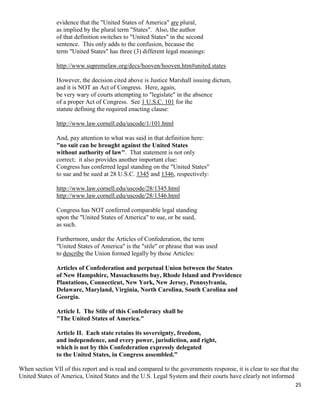 25
evidence that the "United States of America" are plural,
as implied by the plural term "States". Also, the author
of that definition switches to "United States" in the second
sentence. This only adds to the confusion, because the
term "United States" has three (3) different legal meanings:
http://www.supremelaw.org/decs/hooven/hooven.htm#united.states
However, the decision cited above is Justice Marshall issuing dictum,
and it is NOT an Act of Congress. Here, again,
be very wary of courts attempting to "legislate" in the absence
of a proper Act of Congress. See 1 U.S.C. 101 for the
statute defining the required enacting clause:
http://www.law.cornell.edu/uscode/1/101.html
And, pay attention to what was said in that definition here:
"no suit can be brought against the United States
without authority of law". That statement is not only
correct; it also provides another important clue:
Congress has conferred legal standing on the "United States"
to sue and be sued at 28 U.S.C. 1345 and 1346, respectively:
http://www.law.cornell.edu/uscode/28/1345.html
http://www.law.cornell.edu/uscode/28/1346.html
Congress has NOT conferred comparable legal standing
upon the "United States of America" to sue, or be sued,
as such.
Furthermore, under the Articles of Confederation, the term
"United States of America" is the "stile" or phrase that was used
to describe the Union formed legally by those Articles:
Articles of Confederation and perpetual Union between the States
of New Hampshire, Massachusetts bay, Rhode Island and Providence
Plantations, Connecticut, New York, New Jersey, Pennsylvania,
Delaware, Maryland, Virginia, North Carolina, South Carolina and
Georgia.
Article I. The Stile of this Confederacy shall be
"The United States of America."
Article II. Each state retains its sovereignty, freedom,
and independence, and every power, jurisdiction, and right,
which is not by this Confederation expressly delegated
to the United States, in Congress assembled.”
When section VII of this report and is read and compared to the governments response, it is clear to see that the
United States of America, United States and the U.S. Legal System and their courts have clearly not informed
 