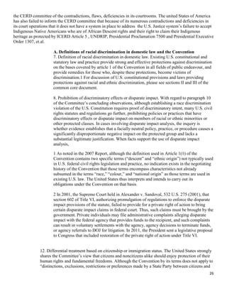 26
the CERD committee of the contradictions, flaws, deficiencies in its courtrooms. The united States of America
has also failed to inform the CERD committee that because of its numerous contradictions and deficiencies in
its court operations that it does not have a system in place to address the U.S. Justice system’s failure to accept
Indigenous Native Americans who are of African Descent rights and their right to claim their Indigenous
heritage as protected by ICERD Article 5 , UNDRIP, Presidential Proclamation 7500 and Presidential Executive
Order 1307, et.al.
A. Definitions of racial discrimination in domestic law and the Convention
7. Definition of racial discrimination in domestic law. Existing U.S. constitutional and
statutory law and practice provide strong and effective protections against discrimination
on the bases covered by article 1 of the Convention in all fields of public endeavour, and
provide remedies for those who, despite these protections, become victims of
discrimination.1 For discussion of U.S. constitutional provisions and laws providing
protections against racial and ethnic discrimination, please see sections II and III of the
common core document.
8. Prohibition of discriminatory effects or disparate impact. With regard to paragraph 10
of the Committee’s concluding observations, although establishing a race discrimination
violation of the U.S. Constitution requires proof of discriminatory intent, many U.S. civil
rights statutes and regulations go further, prohibiting policies or practices that have
discriminatory effects or disparate impact on members of racial or ethnic minorities or
other protected classes. In cases involving disparate impact analysis, the inquiry is
whether evidence establishes that a facially neutral policy, practice, or procedure causes a
significantly disproportionate negative impact on the protected group and lacks a
substantial legitimate justification. When facts support the use of disparate impact
analysis,
1 As noted in the 2007 Report, although the definition used in Article 1(1) of the
Convention contains two specific terms (“descent” and “ethnic origin”) not typically used
in U.S. federal civil rights legislation and practice, no indication exists in the negotiating
history of the Convention that those terms encompass characteristics not already
subsumed in the terms “race,” “colour,” and “national origin” as those terms are used in
existing U.S. law. The United States thus interprets and intends to carry out its
obligations under the Convention on that basis.
2 In 2001, the Supreme Court held in Alexander v. Sandoval, 532 U.S. 275 (2001), that
section 602 of Title VI, authorizing promulgation of regulations to enforce the disparate
impact provisions of the statute, failed to provide for a private right of action to bring
certain disparate impact claims in federal court. Thus, such claims must be brought by the
government. Private individuals may file administrative complaints alleging disparate
impact with the federal agency that provides funds to the recipient, and such complaints
can result in voluntary settlements with the agency, agency decisions to terminate funds,
or agency referrals to DOJ for litigation. In 2011, the President sent a legislative proposal
to Congress that included restoration of the private right of action under Title VI.
12. Differential treatment based on citizenship or immigration status. The United States strongly
shares the Committee’s view that citizens and noncitizens alike should enjoy protection of their
human rights and fundamental freedoms. Although the Convention by its terms does not apply to
“distinctions, exclusions, restrictions or preferences made by a State Party between citizens and
 