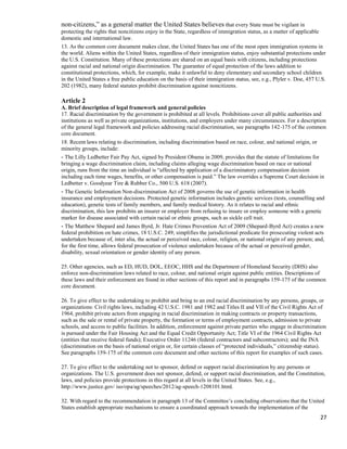 27
non-citizens,” as a general matter the United States believes that every State must be vigilant in
protecting the rights that noncitizens enjoy in the State, regardless of immigration status, as a matter of applicable
domestic and international law.
13. As the common core document makes clear, the United States has one of the most open immigration systems in
the world. Aliens within the United States, regardless of their immigration status, enjoy substantial protections under
the U.S. Constitution. Many of these protections are shared on an equal basis with citizens, including protections
against racial and national origin discrimination. The guarantee of equal protection of the laws addition to
constitutional protections, which, for example, make it unlawful to deny elementary and secondary school children
in the United States a free public education on the basis of their immigration status, see, e.g., Plyler v. Doe, 457 U.S.
202 (1982), many federal statutes prohibit discrimination against noncitizens.
Article 2
A. Brief description of legal framework and general policies
17. Racial discrimination by the government is prohibited at all levels. Prohibitions cover all public authorities and
institutions as well as private organizations, institutions, and employers under many circumstances. For a description
of the general legal framework and policies addressing racial discrimination, see paragraphs 142-175 of the common
core document.
18. Recent laws relating to discrimination, including discrimination based on race, colour, and national origin, or
minority groups, include:
- The Lilly Ledbetter Fair Pay Act, signed by President Obama in 2009, provides that the statute of limitations for
bringing a wage discrimination claim, including claims alleging wage discrimination based on race or national
origin, runs from the time an individual is “affected by application of a discriminatory compensation decision
including each time wages, benefits, or other compensation is paid.” The law overrides a Supreme Court decision in
Ledbetter v. Goodyear Tire & Rubber Co., 500 U.S. 618 (2007).
- The Genetic Information Non-discrimination Act of 2008 governs the use of genetic information in health
insurance and employment decisions. Protected genetic information includes genetic services (tests, counselling and
education), genetic tests of family members, and family medical history. As it relates to racial and ethnic
discrimination, this law prohibits an insurer or employer from refusing to insure or employ someone with a genetic
marker for disease associated with certain racial or ethnic groups, such as sickle cell trait.
- The Matthew Shepard and James Byrd, Jr. Hate Crimes Prevention Act of 2009 (Shepard-Byrd Act) creates a new
federal prohibition on hate crimes, 18 U.S.C. 249; simplifies the jurisdictional predicate for prosecuting violent acts
undertaken because of, inter alia, the actual or perceived race, colour, religion, or national origin of any person; and,
for the first time, allows federal prosecution of violence undertaken because of the actual or perceived gender,
disability, sexual orientation or gender identity of any person.
25. Other agencies, such as ED, HUD, DOL, EEOC, HHS and the Department of Homeland Security (DHS) also
enforce non-discrimination laws related to race, colour, and national origin against public entities. Descriptions of
these laws and their enforcement are found in other sections of this report and in paragraphs 159-175 of the common
core document.
26. To give effect to the undertaking to prohibit and bring to an end racial discrimination by any persons, groups, or
organizations: Civil rights laws, including 42 U.S.C. 1981 and 1982 and Titles II and VII of the Civil Rights Act of
1964, prohibit private actors from engaging in racial discrimination in making contracts or property transactions,
such as the sale or rental of private property, the formation or terms of employment contracts, admission to private
schools, and access to public facilities. In addition, enforcement against private parties who engage in discrimination
is pursued under the Fair Housing Act and the Equal Credit Opportunity Act; Title VI of the 1964 Civil Rights Act
(entities that receive federal funds); Executive Order 11246 (federal contractors and subcontractors); and the INA
(discrimination on the basis of national origin or, for certain classes of “protected individuals,” citizenship status).
See paragraphs 159-175 of the common core document and other sections of this report for examples of such cases.
27. To give effect to the undertaking not to sponsor, defend or support racial discrimination by any persons or
organizations. The U.S. government does not sponsor, defend, or support racial discrimination, and the Constitution,
laws, and policies provide protections in this regard at all levels in the United States. See, e.g.,
http://www.justice.gov/ iso/opa/ag/speeches/2012/ag-speech-1208101.html.
32. With regard to the recommendation in paragraph 13 of the Committee’s concluding observations that the United
States establish appropriate mechanisms to ensure a coordinated approach towards the implementation of the
 