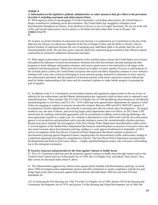 29
Article 4
A. Information on the legislative, judicial, administrative or other measures that give effect to the provisions
of article 4, including enactment and enforcement of laws
47. With regard to article 4 and paragraph 18 of the Committee’s concluding observations, the United States is
deeply committed to combating racial discrimination. The United States has struggled to eliminate racial
discrimination throughout our history, from abolition of slavery to our civil rights movement. We are not at the end
of the road toward equal justice, but our nation is a far better and fairer place than it was in the past. The
CERD/C/USA/7-9
23
50. In short, we protect freedom of expression not only because it is enshrined in our Constitution as the law of the
land, but also because our democracy depends on the free exchange of ideas and the ability to dissent. And we
protect freedom of expression because the cost of stripping away individual rights is far greater than the cost of
tolerating hateful words. We also have grave concerns about how empowering government to ban offensive speech
could easily be misused to undermine democratic principles.
65. With regard to prevention of racial discrimination in the criminal justice system, the United States acts to assess
and address the indicators of racial discrimination; eliminate laws that discriminate; develop training and other
programs to foster dialogue and promote tolerance; and ensure equal access to law and justice at all stages of the
complaint and hearing process. While laws and systems are in place to ensure equality of access to and treatment in
the criminal justice system, the United States recognizes that racial and ethnic disparities continue to exist. Statistics
relating to the crime rates of persons belonging to some minority groups, treatment of minorities in some cases by
law enforcement personnel, and the proportion of minority persons in the justice and prison systems indicate the
need for further understanding of the issues and for continued vigilance to make further progress in pursuing the
goal of equality.
81. In addition to the U.S. Constitution, several federal statutes and regulations impose limits on the use of race or
ethnicity by law enforcement, and the Obama Administration has vigorously relied on these tools to respond to such
unlawful practices. These include Title VI of the Civil Rights Act of 1964 (prohibiting discrimination in all federally
assisted programs or activities), and 42 U.S.C. 14141 (allowing suits against police departments for injunctive relief
if they are engaging in a pattern or practice of unlawful conduct). Between 2009 and 2012, DOJ/CRT opened 15
investigations of police departments and currently is pursuing more than two dozen open investigations – the largest
number at any one time in history, and involving larger police departments than ever before. In 2012 alone, CRT
entered into far reaching, enforceable agreements with six jurisdictions to address serious policing challenges, the
most agreements reached in a single year. If a violation is determined to exist, DOJ works with the law enforcement
agency to revise policies and procedures and to provide training to ensure the constitutionality of police practices.
Recent cases have included: the investigation of the New Orleans Police Department described above under article
5; an investigation of the Seattle Police Department that found an unlawful pattern or practice of excessive force and
also raised concerns about discriminatory policing, leading to a court-approved settlement in September of 2012;
and an investigation of the East Haven, Connecticut Police Department that found a pattern or practice of
discriminatory policing against Hispanics/Latinos, targeting them for discriminatory traffic enforcement, leading to
a settlement agreement providing for comprehensive reforms. The East Haven Police Department announced that
the Department had hired its first Latino officer – a highly qualified bilingual woman, who will assist with building
ties to the immigrant community.
B. Security of person and protection by the State against violence or bodily harm
87. The U.S. Constitution and laws provide protection against violence or bodily harm through statutes such as the
Violent Crime Control and Law Enforcement Act of 1994, the Civil Rights Acts, and federal “hate crimes” laws.
Hate crimes are discussed under article 4, above.
91. The Administration aggressively enforces laws against police brutality and discriminatory policing. As noted
above, DOJ investigates police departments, prisons and other institutions to ensure compliance with the law and
brings legal action where necessary against both institutions and individuals. DOJ has convicted 254 such
defendants for
125. In enforcing the Fair Housing Act, Title VI of the Civil Rights Act of 1964, Section 109 of the Housing and
Community Development Act of 1974, and Section 3 of the Housing and Urban Development Act of 1968, the
 