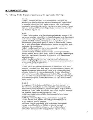 3
II. ICERD Relevant Articles
The Following ICERD Relevant articles related to this report are the following:
Article 1
1. In this Convention, the term " racial discrimination " shall mean any
distinction, exclusion, restriction or preference based on race, colour, descent,
or national or ethnic origin which has the purpose or effect of nullifying or
impairing the recognition, enjoyment or exercise, on an equal footing, of human
rights and fundamental freedoms in the political, economic, social, cultural or
any other field of public life.
Article 2
1. States Parties condemn racial discrimination and undertake to pursue by all
appropriate means and without delay a policy of eliminating racial discrimination
in all its forms and promoting understanding among all races, and, to this end :
(a) Each State Party undertakes to engage in no act or practice of racial
discrimination against persons, groups of persons or institutions and to ensure
that all public authorities and public institutions, national and local, shall act in
conformity with this obligation;
(b) Each State Party undertakes not to sponsor, defend or support racial
discrimination by any persons or organizations;
(c) Each State Party shall take effective measures to review governmental,
national and local policies, and to amend, rescind or nullify any laws and regula
tions which have the effect of creating or perpetuating racial discrimination
wherever it exists;
(d) Each State Party shall prohibit and bring to an end, by all appropriate
means, including legislation as required by circumstances, racial discrimination
by any persons, group or organization;
2. States Parties shall, when the circumstances so warrant, take, in the social,
economic, cultural and other fields, special and concrete measures to ensure the
adequate development and protection of certain racial groups or individuals
belonging to them, for the purpose of guaranteeing them the full and equal
enjoyment of human rights and fundamental freedoms. These measures shall
in no case entail as a consequence the maintenance of unequal or separate rights
for different racial groups after the objectives for which they were taken have
been achieved.
Article 5
In compliance with the fundamental obligations laid down in article 2 of
this Convention, States Parties undertake to prohibit and to eliminate racial
discrimination in all its forms and to guarantee the right of everyone, without
distinction as to race, colour, or national or ethnic origin, to equality before the
law, notably in the enjoyment of the following rights :
(a) The right to equal treatment before the tribunals and all other organs
administering justice ;
(b) The right to security of person and protection by the State against
violence or bodily harm, whether inflicted by government officials or
by any individual, group or institution ;
(c) Political rights, in particular the rights to participate in elections to
vote and to stand for election on the basis of universal and equal
suffrage, to take part in the Government as well as in the conduct of
public affairs at any level and to have equal access to public service;
 