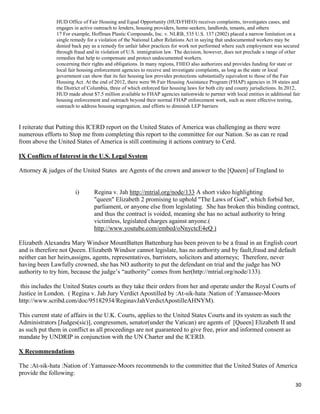 30
HUD Office of Fair Housing and Equal Opportunity (HUD/FHEO) receives complaints, investigates cases, and
engages in active outreach to lenders, housing providers, home-seekers, landlords, tenants, and others
17 For example, Hoffman Plastic Compounds, Inc. v. NLRB, 535 U.S. 137 (2002) placed a narrow limitation on a
single remedy for a violation of the National Labor Relations Act in saying that undocumented workers may be
denied back pay as a remedy for unfair labor practices for work not performed where such employment was secured
through fraud and in violation of U.S. immigration law. The decision, however, does not preclude a range of other
remedies that help to compensate and protect undocumented workers.
concerning their rights and obligations. In many regions, FHEO also authorizes and provides funding for state or
local fair housing enforcement agencies to receive and investigate complaints, as long as the state or local
government can show that its fair housing law provides protections substantially equivalent to those of the Fair
Housing Act. At the end of 2012, there were 96 Fair Housing Assistance Program (FHAP) agencies in 38 states and
the District of Columbia, three of which enforced fair housing laws for both city and county jurisdictions. In 2012,
HUD made about $7.5 million available to FHAP agencies nationwide to partner with local entities in additional fair
housing enforcement and outreach beyond their normal FHAP enforcement work, such as more effective testing,
outreach to address housing segregation, and efforts to diminish LEP barriers
I reiterate that Putting this ICERD report on the United States of America was challenging as there were
numerous efforts to Stop me from completing this report to the committee for our Nation. So as can re read
from above the United States of America is still continuing it actions contrary to Cerd.
IX Conflicts of Interest in the U.S. Legal System
Attorney & judges of the United States are Agents of the crown and answer to the [Queen] of England to
i) Regina v. Jah http://mtrial.org/node/133 A short video highlighting
"queen" Elizabeth 2 promising to uphold "The Laws of God", which forbid her,
parliament, or anyone else from legislating. She has broken this binding contract,
and thus the contract is voided, meaning she has no actual authority to bring
victimless, legislated charges against anyone.(
http://www.youtube.com/embed/oNnyctcE4eQ )
Elizabeth Alexandra Mary Windsor MountBatten Battenburg has been proven to be a fraud in an English court
and is therefore not Queen. Elizabeth Windsor cannot legislate, has no authority and by fault,fraud and default
neither can her heirs,assigns, agents, representatives, barristers, solicitors and attorneys; Therefore, never
having been Lawfully crowned, she has NO authority to put the defendant on trial and the judge has NO
authority to try him, because the judge’s “authority” comes from her(http://mtrial.org/node/133).
this includes the United States courts as they take their orders from her and operate under the Royal Courts of
Justice in London. ( Regina v. Jah Jury Verdict Apostilled by :At-sik-hata :Nation of :Yamassee-Moors
http://www.scribd.com/doc/95182934/ReginavJahVerdictApostilleAHNYM).
This current state of affairs in the U.K. Courts, applies to the United States Courts and its system as such the
Administrators [Judges(sic)], congressmen, senator(under the Vatican) are agents of [Queen] Elizabeth II and
as such put them in conflict as all proceedings are not guaranteed to give free, prior and informed consent as
mandate by UNDRIP in conjunction with the UN Charter and the ICERD.
X Recommendations
The :At-sik-hata :Nation of :Yamassee-Moors recommends to the committee that the United States of America
provide the following:
 