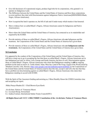 31
 Give full disclosure of it operational origins, produce legal title for its corporations, who granted it to
operate on Indigenous Land.
 The Difference between the United States and the United States of America and How these corporations
co-exist and how they deal with Discrimination against Indigenous Native Americans[MISNOMER:Black,
Negro, African-Americans].
 How it acquired the land it operates on, the bill of sale and if under treaty which treaties it has honored.
 Show evidence how so-called Black’s Negros, African-Americans cannot be Indigenous and Native
American(sic).
 Show where the United States and the United States of America, has contacted us as its stakeholder and
required by the ICERD.
 Provide statistics of those so-called Black’s Negros, African-Americans who are Indigenous and the
treatment, the Corporations of the United States and the United States of America have given them.
 Provide statistics of those so-called Black’s Negros, African-Americans who are Indigeneous and the
treatement, the Corporations of the United States and the United States of America have given them.
XI Conclusion
It is apparent by the conduct of the Corporations of the United States and the United States of America, they
still have a long way to go in accepting the fact that those so-called Black’s Negros, African-Americans are in
fact Indigenous not only in Africa, Asia, Europe and South America, but here as well. Discrimination against
those so-called Black’s Negros, African-Americans who claim their Indigenous standing is still an ongoing
problem on the land we know as: Turtle Island, Atlan, Muu-lan, Land of the Frogs, Egypt of the West(coined by
Abraham Lincoln), Utla, Hexian ( http://sites.google.com/site/authenticexport/atsikhata-1). the Corporations of
the United States and the United States of America need to face this fact, accept it and solve the fact that they
have a problem not discriminating against so-called Black’s Negros, African-Americans who claim their
Indigenous standing in accord with ICERD.
With the Spirit of Our Ancestors Guiding and assisting us, I Most Humbly Honor the CERD Committes time
and accepting our report.
:Maku:Nanya-Shaabu:Eil / :Chief:Brown-Eyes:Hawk
:At-sik-hata :Nation of :Yamassee-Moors
Cc: via email Docip, Switzerland
Cc: Andrea Carmen, International Indian Treaty Council(IITC)
All Rights Reserved© UCC 1-308.UNDRIP. Constitution of the :At-sik-hata :Nation of :Yamasee-Moors
 