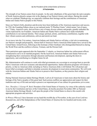 47
By the President of the United States of America
A Proclamation
The strength of our Nation comes from its people. As the early inhabitants of this great land, the native peoples
of North America played a unique role in the shaping of our Nation's history and culture. During this month
when we celebrate Thanksgiving, we especially celebrate their heritage and the contributions of American
Indian and Alaska Native peoples to this Nation.
Since our Nation's birth, pluralism and diversity have been hallmarks of the American experience and success.
In 1782, the Founding Fathers chose as our national motto "E Pluribus Unum," which means "out of many,
one." Today, America's unity, derived from a mix of many diverse cultures and people, grandly embodies the
vision expressed by our Founders. American Indian and Alaska Native cultures have made remarkable
contributions to our national identity. Their unique spiritual, artistic, and literary contributions, together with
their vibrant customs and celebrations, enliven and enrich our land.
As we move into the 21st century, American Indians and Alaska Natives will play a vital role in maintaining
our Nation's strength and prosperity. Almost half of America's Native American tribal leaders have served in the
United States Armed Forces, following in the footsteps of their forebears who distinguished themselves during
the World Wars and the conflicts in Korea, Vietnam, and the Persian Gulf.
Their patriotism again appeared after the September 11 attacks, as American Indian law enforcement officers
volunteered to serve in air marshal programs. On the local level, American Indians and Alaska Natives are
strengthening their communities through education and business development, opening the doors to
opportunity, and contributing to a brighter future for all.
My Administration will continue to work with tribal governments on a sovereign to sovereign basis to provide
Native Americans with new economic and educational opportunities. Indian education programs will remain a
priority, so that no American child, including no Native American child, is left behind. We will protect and
honor tribal sovereignty and help to stimulate economic development in reservation communities. We will work
with the American Indians and Alaska Natives to preserve their freedoms, as they practice their religion and
culture.
During National American Indian Heritage Month, I call on all Americans to learn more about the history and
heritage of the Native peoples of this great land. Such actions reaffirm our appreciation and respect for their
traditions and way of life and can help to preserve an important part of our culture for generations yet to come.
Now, Therefore, I, George W. Bush, President of the United States of America, by virtue of the authority vested
in me by the Constitution and laws of the United States, do hereby proclaim November 2001 as National
American Indian Heritage Month. I call upon the people of the United States to observe this month with
appropriate programs and activities.
In Witness Whereof, I have hereunto set my hand this twelfth day of November, in the year of our Lord two
thousand one, and of the Independence of the United States of America the two hundred and twenty-sixth.
GEORGE W. BUSH
 