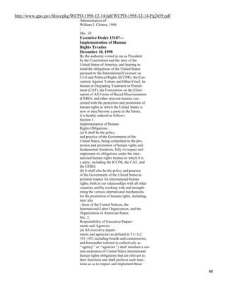 48
http://www.gpo.gov/fdsys/pkg/WCPD-1998-12-14/pdf/WCPD-1998-12-14-Pg2459.pdf
Administration of
William J. Clinton, 1998
/
Dec. 10
Executive Order 13107—
Implementation of Human
Rights Treaties
December 10, 1998
By the authority vested in me as President
by the Constitution and the laws of the
United States of America, and bearing in
mind the obligations of the United States
pursuant to the International Covenant on
Civil and Political Rights (ICCPR), the Con-
vention Against Torture and Other Cruel, In-
human or Degrading Treatment or Punish-
ment (CAT), the Convention on the Elimi-
nation of All Forms of Racial Discrimination
(CERD), and other relevant treaties con-
cerned with the protection and promotion of
human rights to which the United States is
now or may become a party in the future,
it is hereby ordered as follows:
Section 1.
Implementation of Human
Rights Obligations.
(a) It shall be the policy
and practice of the Government of the
United States, being committed to the pro-
tection and promotion of human rights and
fundamental freedoms, fully to respect and
implement its obligations under the inter-
national human rights treaties to which it is
a party, including the ICCPR, the CAT, and
the CERD.
(b) It shall also be the policy and practice
of the Government of the United States to
promote respect for international human
rights, both in our relationships with all other
countries and by working with and strength-
ening the various international mechanisms
for the promotion of human rights, including,
inter alia
, those of the United Nations, the
International Labor Organization, and the
Organization of American States.
Sec. 2.
Responsibility of Executive Depart-
ments and Agencies.
(a) All executive depart-
ments and agencies (as defined in 5 U.S.C.
101–105, including boards and commissions,
and hereinafter referred to collectively as
‘‘agency’’ or ‘‘agencies’’) shall maintain a cur-
rent awareness of United States international
human rights obligations that are relevant to
their functions and shall perform such func-
tions so as to respect and implement those
 