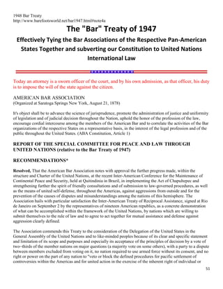 51
1948 Bar Treaty
http://www.barefootsworld.net/bar1947.html#note4a
The "Bar" Treaty of 1947
Effectively Tying the Bar Associations of the Respective Pan-American
States Together and subverting our Constitution to United Nations
International Law
Today an attorney is a sworn officer of the court, and by his own admission, as that officer, his duty
is to impose the will of the state against the citizen.
AMERICAN BAR ASSOCIATION
(Organized at Saratoga Springs New York, August 21, 1878)
It's object shall be to advance the science of jurisprudence, promote the administration of justice and uniformity
of legislation and of judicial decision throughout the Nation, uphold the honor of the profession of the law,
encourage cordial intercourse among the members of the American Bar and to correlate the activities of the Bar
organizations of the respective States on a representative basis, in the interest of the legal profession and of the
public throughout the United States. (ABA Constitution, Article 1)
REPORT OF THE SPECIAL COMMITTEE FOR PEACE AND LAW THROUGH
UNITED NATIONS (relative to the Bar Treaty of 1947)
RECOMMENDATIONS*
Resolved, That the American Bar Association notes with approval the further progress made, within the
structure and Charter of the United Nations, at the recent Inter-American Conference for the Maintenance of
Continental Peace and Security, held at Quitindinia in Brazil, in implementing the Act of Chapultepec and
strengthening further the spirit of friendly consultations and of submission to law-governed procedures, as well
as the means of united self-defense, throughout the Americas, against aggressions from outside and for the
prevention of the causes of disputes and misunderstandings among the nations of this hemisphere. The
Association hails with particular satisfaction the Inter-American Treaty of Reciprocal Assistance, signed at Rio
de Janeiro on September 2 by the representatives of nineteen American republics, as a concrete demonstration
of what can be accomplished within the framework of the United Nations, by nations which are willing to
submit themselves to the rule of law and to agree to act together for mutual assistance and defense against
aggression clearly defined.
The Association commends this Treaty to the consideration of the Delegation of the United States in the
General Assembly of the United Nations and to like-minded peoples because of its clear and specific statement
and limitation of its scope and purposes and especially its acceptance of the principles of decision by a vote of
two~thirds of the member nations on major questions (a majority vote on some others), with a party to a dispute
between members excluded from voting on it, no nation required to use armed force without its consent, and no
right or power on the part of any nation to "veto or block the defined procedures for pacific settlement of
controversies within the Americas and for united action in the exercise of the inherent right of individual or
 