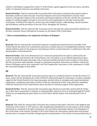 52
collective self-defense recognized by Article 51 of the Charter, against aggression from any source, anywhere
within a Continental American zone defined in the treaty.
Resolved Further, That the American Bar Association hails with especial satisfaction the progress made at
Quitindinia and Rio de Janeiro because it has been fostered actively and substantially by lawyers of the
Americas, through their respective bar associations and learned academies of the law; and that this Association
pledges its continued support, through its own activities and its participation in the Inter-American Bar
Association, in behalf of the objectives of the treaty and in behalf of peace, understanding, mutual assistance
and self-defense, and the prevalence of the rule of law, throughout the Americas.
Resolved Further, That the American Bar Association favors and urges the earliest practicable ratification of
the Inter-American Treaty of Reciprocal Assistance by the Senate of the United States.
* These recommendations were adopted by the House of Delegates
II
Resolved, That the American Bar Association expresses its gratification that the General Assembly of the
United Nations has before it for consideration and action a notable report by its distinguished committee, which
submits definitive plans for the progressive development and the eventual statement or codification of the rules
and principles of international law.
Resolved Further, That if the International Law Commission proposed by the report is authorized by the
General Assembly and elected by the United Nations, this Association as an accredited organization long at
work in the field shall tender and render to the Commission and the Secretariat such assistance as they desire
that this Association shall undertake, through its constituted committees and sections as hitherto voted by the
House of Delegates and in close cooperation with The Canadian Bar Association, to the continuance of which
this Association pledges its best efforts.
III
Resolved, That the American Bar Association expresses again its considered opinion to be that the interests of
peace, justice and law throughout the world will best be advanced through the continuance of united, outspoken
support of the United Nations by the American people, and that efforts to strengthen and extend international
organization, cooperation and control of matters which are international in their scope should be undertaken
within the framework of the United Nations and on the basis of undivided support of that organization.
Resolved Further, That the American Bar Association urges that lawyers and other citizens shall do all they
can in their home communities to maintain an informed public opinion in favor of working through the United
Nations for accomplishing the great objectives of the Charter and the Statute of the International Court of
Justice.
IV
Resolved, That while the American Bar Association has recognized and urged, at the time of the adoption and
ratification of the Charter in 1945 and since, that strengthening amendments in several respects will be needed
and should be considered in the light of experience, the Association respectfully submits to the Delegation of
the United States in the General Assembly of the United Nations the Association's opinion that at the present
juncture there is an especial need that, through agreed-on interpretations of the Charter in the procedural rules or
 