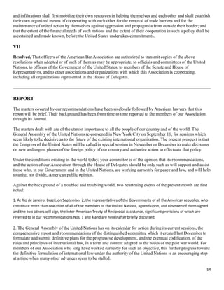 54
and infiltrations shall first mobilize their own resources in helping themselves and each other and shall establish
their own organized means of cooperating with each other for the removal of trade barriers and for the
maintenance of united action by themselves against aggression and propaganda from outside their border; and
that the extent of the financial needs of such nations and the extent of their cooperation in such a policy shall be
ascertained and made known, before the United States undertakes commitments.
VII
Resolved, That officers of the American Bar Association are authorized to transmit copies of the above
resolutions when adopted or of such of them as may be appropriate, to officials and committees of the United
Nations, to officers of the Government of the United States, to members of the Senate and House of
Representatives, and to other associations and organizations with which this Association is cooperating,
including all organizations represented in the House of Delegates.
REPORT
The matters covered by our recommendations have been so closely followed by American lawyers that this
report will be brief. Their background has been from time to time reported to the members of our Association
through its Journal.
The matters dealt with are of the utmost importance to all the people of our country and of the world. The
General Assembly of the United Nations re-convened in New York City on September 16, for sessions which
seem likely to be decisive as to the future of the existing international organization. The present prospect is that
the Congress of the United States will be called in special session in November or December to make decisions
on new and urgent phases of the foreign policy of our country and authorize action to effectuate that policy.
Under the conditions existing in the world today, your committee is of the opinion that its recommendations,
and the action of our Association through the House of Delegates should be only such as will support and assist
those who, in our Government and in the United Nations, are working earnestly for peace and law, and will help
to unite, not divide, American public opinion.
Against the background of a troubled and troubling world, two heartening events of the present month are first
noted:
1. At Rio de Janeiro, Brazil, on September 2, the representatives of the Governments of all the American republics, who
constitute more than one-third of all of the members of the United Nations, agreed upon, and nineteen of them signed
and the two others will sign, the Inter-American Treaty of Reciprocal Assistance, significant provisions of which are
referred to in our recommendations Nos. 1 and 4 and are hereinafter briefly discussed.
2. The General Assembly of the United Nations has on its calendar for action during its current sessions, the
comprehensive report and recommendations of the distinguished committee which it created last December to
formulate and submit definitive plans for the progressive development, and the eventual codification, of the
rules and principles of international law, in a form and content adapted to the needs of the post war world. For
members of our Association who long have worked earnestly for such an objective, this further progress toward
the definitive formulation of international law under the authority of the United Nations is an encouraging step
at a time when many other advances seem to be stalled.
 