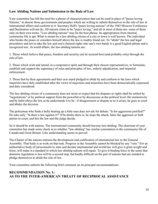 55
Law Abiding Nations and Submission to the Rule of Law
Your committee has felt the need for a phrase of characterization that can be used in place of "peace-loving
Nations," to denote those governments and peoples which are willing to submit themselves to the rule of law in
international affairs and conform to it. Secretary Hull's "peace loving nations" of the 1943 Moscow Conference
and Declaration will not do. All nations claim to be "peace loving," and all or most of them are- some of them
only on their own terms. "Law-abiding nations" may be the best phrase. Its appropriation from internal,
community life is apt. What is meant by a law-abiding citizen of a city or town is well known. The individual
who breaks the peace or considers himself above the law is readily found out. To "abide" the law and legal
procedures and not to take the law and one's claimed rights into one's own hands is a good English phrase and a
recognized test.. In world affairs, the law-abiding nations are:
1. Those which believe that peace, freedom and security can be secured best (and probably only) through the
rule of law.
2. Those which wish and intend, in a cooperative spirit and through their chosen representatives, to formulate,
establish and support the supremacy of rules and principles of law, orderly adjudication, and impartial
enforcement.
3. Those that by their agreements and their acts stand pledged to abide by and conform to the laws which
majorities have duly established after the views of majorities and minorities have been democratically expressed
and duly considered.
The law-abiding citizen of a community does not insist or expect that his disputes or rights shall be settled by
"negotiations" or by political support from the powerful or by discussions at the political level. He instinctively
and by habit obeys the law as he understands it to be : if disagreement or dispute as to it arises, he goes to court
and abides the decision.
The policeman who finds a bully beating up a little man does not ask for debate: "Is his aggression justified?"
He asks only: "Is there a law against it?" If he thinks there is, he stops the attack, hales the aggressor or both
parties to court, and lets the law and the judge decide.
So it should be with nations. The international community should become law-abiding. The chairman of your
committee has made some check as to whether "law-abiding" has similar connotation in the community life of
Canada and Great Britain. Like understanding seems to prevail.
The Charter of the nations entrusts the development and codification of international law to the General
Assembly. That body is at work on that task. Progress in the Assembly cannot be blocked by any "veto." For an
authoritative body of jurisconsults to state and declare international and world law will give it great weight and
force, will make it a standard to which law-abiding nations will repair. To give it binding force in the sense that
domestic legislation is law will be a second step, but hardly difficult on the part of nations that are minded to
pledge themselves to abide the rule of law.
Your committee submits the following brief comment on its principal recommendations:
RECOMMENDATION No. 1:
AS TO THE INTER-AMERICAN TREATY OF RECIPROCAL ASSISTANCE
 