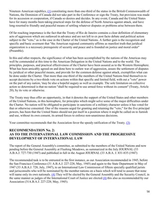 56
Nineteen American republics, (1) constituting more than one-third of the status in the British Commonwealth of
Nations, the Dominion of Canada did not take part in the Conference or sign the Treaty, but provision was made
for its accession or cooperation, if Canada so desires and decides. In any event, Canada and the United States
have for many months been taking practical steps for the defense of North America against attack, and have
long resorted to friendly and peaceful means of settling whatever disputes or problems arise between them.
Of far reaching importance is the fact that the Treaty of Rio de Janeiro contains a clear definition of elementary
acts of aggression which are outlawed in advance and are not left to ex post facto debate and political action
subject to the "veto," as is the case in the Charter of the United Nations. A further gain is the recognition and
specific and basic averment that "the American regional community affirms as manifest truth that juridical
organization is a necessary prerequisite of security and peace and is founded on justice and moral order"
(Preamble).
In this and other respects, the significance of what has been accomplished by the nations of the Americas may
well be commended at this time to the American Delegation in the United Nations and to the world. The
principles, purposes, and practical effectiveness of the Charter have been assured as to the Western Hemisphere.
What has been amicably agreed on and done here to outlaw war of aggression, assure the settlement of disputes
by juridical or other peaceful means, and provide for the common defense against attack, exemplifies what can
be done under the Charter. That more than one-third of the members of the United Nations bind themselves to
accept decisions by a two-thirds vote on actions within that specific and limited field, with out a "veto" power
on the part of any nation, 'may be also a hopeful augury as well as example. The sole limitation on collective
action so determined is that no nation "shall be required to use armed force without its consent" (Treaty, Article
20), by its vote or otherwise.
The Treaty may thus offer an opportunity, in that it denotes the support of the United States and other members
of the United Nations, in this hemisphere, for principles which might solve some of the major difficulties under
the Charter. No nation will be obligated to participate in sanctions of a military character unless it has voted for
that or otherwise consented. One of the reasons urged for granting and retaining the "veto," for the five principal
powers, has been that the United States should not put itself in a position where it might be called on to furnish
and use, without its own consent, its armed forces to enforce non-unanimous decisions.
Your committee recommends that the Association favor the speedy ratification of the Treaty. (3)
RECOMMENDATION No. 2:
AS TO THE INTERNATIONAL LAW COMMISSION AND THE PROGRESSIVE
DEVELOPMENT OF INTERNATIONAL LAW
The report of the General Assembly's committee, as submitted to the members of the United Nations and now
pending before the General Assembly at Flushing Meadows, as summarized in the July JOURNAL (33
A.B.A.J. 727-730 (1947) and published in full in the August JOURNAL (33 A.B.A. J. 831-835 (1947)
The recommended task is to be entrusted in the first instance, as our Association recommended in 1945, before
the San Francisco Conference (31 A.B.A.J. 227-228; May, 1945) and again to the State Department in May of
1947 (33 A.B.A.J. 728; July, 1947), to an International Law Commission of fifteen specially qualified jurists
and jurisconsults who will be nominated by the member nations on a basis which will tend to assure that none
will name only its own nationals. (4) They will be elected by the General Assembly and the Security Council, in
the same manner as judges of the International Court of Justice are elected (4) this also as recommended by our
Association (31A.B.A.J. 227-228; May, 1945).
 