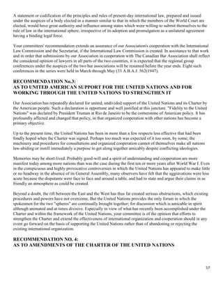 57
A statement or codification of the principles and rules of present-day international law, prepared and issued
under the auspices of a body elected in a manner similar to that in which the members of the World Court are
elected, would have great authority and influence among states which were willing to submit themselves to the
rule of law in the international sphere, irrespective of its adoption and promulgation as a unilateral agreement
having a binding legal force.
Your committees' recommendation extends an assurance of our Association's cooperation with the International
Law Commission and the Secretariat, if the International Law Commission is created. In assistance to that work
and in order that submissions by our Association in cooperation with The Canadian Bar Association shall reflect
the considered opinion of lawyers in all parts of the two countries, it is expected that the regional group
conferences under the auspices of the two bar associations will be resumed before the year ends. Eight such
conferences in the series were held in March through May (33 A.B.A.J. 562(1947).
RECOMMENDATION No.3:
AS TO UNITED AMERICAN SUPPORT FOR THE UNITED NATIONS AND FOR
WORKING THROUGH THE UNITED NATIONS TO STRENGTHEN IT
Our Association has repeatedly declared for united, undivided support of the United Nations and its Charter by
the American people. Such a declaration is opportune and well justified at this juncture. "Fidelity to the United
Nations" was declared by President Truman at Rio de Janeiro to be the cornerstone of American policy. It has
profoundly affected and changed that policy, in that organized cooperation with other nations has become a
primary objective.
Up to the present time, the United Nations has been in more than a few respects less effective that had been
fondly hoped when the Charter was signed. Perhaps too much was expected of it too soon, by some; the
machinery and procedures for consultations and organized cooperation cannot of themselves make all nations
law-abiding or instill immediately a purpose to get along together amicably despite conflicting ideologies.
Memories may be short-lived. Probably good-will and a spirit of understanding and cooperation are more
manifest today among more nations than was the case during the first ten or more years after World War I. Even
in the conspicuous and highly provocative controversies in which the United Nations has appeared to make little
or no headway in the absence of its General Assembly, many observers have felt that the aggravations were less
acute because the disputants were face to face and around a table, and had to state and argue their claims in as
friendly an atmosphere as could be created.
Beyond a doubt, the rift between the East and the West has thus far created serious obstructions, which existing
procedures and powers have not overcome, But the United Nations provides the only forum in which the
spokesmen for the two "spheres" are continually brought together; for discussion which is amicable in spirit
although animated and at times divisive. Especially in view of what has recently been accomplished under the
Charter and within the framework of the United Nations, your committee is of the opinion that efforts to
strengthen the Charter and extend the effectiveness of international organization and cooperation should in any
event go forward on the basis of supporting the United Nations rather than of abandoning or rejecting the
existing international organization.
RECOMMENDATION NO. 4:
AS TO AMENDMENTS OF THE CHARTER OF THE UNITED NATIONS
 
