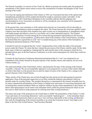 58
The General Assembly is in session in New York City. Before its present convocation ends, the proposal of
amendments of the Charter seems certain to receive the consideration of leaders and delegates in that "town
meeting of the world."
Ever since the signing and ratification of the Charter in 1945, our Association has been of the opinion that
strengthening amendments will be needed and should be sought as experience made it advisable. At the
appropriate time, if the United States Delegation in the Assembly indicates that the judgment and
recommendations of our Association are desired or will be considered, your committee will be prepared to
submit specific suggestions.
At the present time, your committee is of the opinion that action by our Association will not advisably go
beyond the recommendations which accompany this report. The Treaty between the American republics which
comprise more than one-third of the members may open or point way to interpretations or amendments which
will enable prompt and effective action by a two-thirds vote or other substantial majority. The Charter's
requirement of unanimity of action among the five nations having permanent representation in the Security
Council has given to serious problems. (5) More than a third of the members of the United Nations, including
the United States have agreed that no such "veto" is needed among any of the nations of this hemisphere, in
fulfilling the paramount purposes of the Charter.
It should of course be recognized that the "vetoes" interposed have been within the rights of the principal
powers under the Charter. No claim that they violated the provisions of the Charter could be made. On the other
hand, many of them are regarded as violating both the spirit and the letter of the assurances which the five
principal powers gave at the San Francisco Conference, as to the extent and purposes for which they would use
the veto. (6)
Certainly the San Francisco Conference determined and declared that if a "veto" was interposed as an
amendment of the Charter desired by the great majority of the member nations, that majority was not to be
without remedy. (7)
The expressed attitude of the United States, before, and during the first days of the meeting of the General
Assembly, is that (8) "We are not unalterably opposed to every proposal for a revision of the Charter although
we believe that there is at the present time no need for major revisions of the Charter or for a change in the
general character of the United Nations.
"Many articles of the Charter have not yet been brought into play and given life and meaning by practical
application. None of the principal organs have as yet fully exerted the authority and influence which are
possible under the existing Charter. The members themselves as represented in the General Assembly have by
no means exhausted the potentialities of the Charter in finding ways and means of overcoming obstruction and
of meeting their common problems While we might be willing to accept certain amendments to the Charter, we
believe that rapid progress can be made in the immediate future within the general framework which we now
have and we shall ourselves make proposals for utilizing more fully existing machinery."
The nature and scope of the proposals by the United States to fulfill "the potentialities of the Charter," to find
"ways and means of overcoming obstruction," and to accomplish "rapid progress". . . in the immediate future
within the general framework which we now have," have not been made public at this writing. (9) Basically,
they seek the strengthening of the General Assembly to an extent that its present session "may begin a new
phase in the life of the United Nations." Said Secretary Marshall:
 