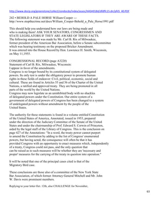 63
http://www.docip.org/greenstone/collect/cendocdo/index/assoc/HASH018d/dfdffc15.dir/pfii5_40.PDF
242 • BEHOLD A PALE HORSE William Cooper ---
http://www.stopthecrime.net/docs/William_Cooper-Behold_a_Pale_Horse1991.pdf
This should help you understand how our laws are being made and
who is making them! ASK YOUR SENATORS, CONGRESSMEN AND
STATE LEGISLATORS IF THEY ARE AWARE OF THESE FACTS.
The following statement was made by Mr. Carl B. Rix of Milwaukee,
former president of the American Bar Association, before a Senate subcommittee
which was hearing testimony on the proposed Bricker Amendment.
It was entered into the House Record by Hon. Lawrence H. Smith, Wisconsin,
on May 11,1955.
CONGRESSIONAL RECORD (page A3220)
Statement of Carl B. Rix, Milwaukee, Wisconsin:
I appear in favor of the amendments.
Congress is no longer bound by its constitutional system of delegated
powers. Its only test is under the obligatory power to promote human
rights in these fields of endeavor: Civil, political, economic, social and
cultural. These are found in Articles 55 and 56 of the Charter of the United
Nations, a ratified and approved treaty. They are being promoted in all
parts of the world by the United Nations.
Congress may now legislate as an uninhibited body with no shackles
of delegated powers under the Constitution. Our entire system of a
government of delegated powers of Congress has been changed to a systern
of undelegated powers without amendment by the people of the
United States.
The authority for these statements is found in a volume entitled Constitution
of the United States of America, Annotated, issued in 1953, prepared
under the direction of the Judiciary Committee of the Senate of the United
States and under the chairmanship of Prof. Edward S. Corwin of Princeton,
aided by the legal staff of the Library of Congress. This is the conclusion on
page 427 of the Annotations: "In a word, the treaty power cannot purport
to amend the Constitution by adding to the list of Congress' enumerated
powers, but having acted, the consequence will often be that it has
provided Congress with an opportunity to enact measures which, independently
of a treaty, Congress could not pass, and the only question that
can be raised as to such measures will be whether they are 'necessary and
proper' measures for the carrying of the treaty in question into operation."
It will be noted that one of the principal cases cited is that of the
Migratory Bird case.
These conclusions are those also of a committee of the New York State
Bar Association, of which former Attorney General Mitchell and Mr. John
W. Davis were prominent members.
Replying to your letter Oct. 12th, also CHALLENGE for November,
 