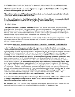 64
http://www.veteransnewsnow.com/2013/12/18/the-worlds-long-festering-truth-israel-is-an-illegal-garrison-state/
The Universal Declaration of human rights was adopted by the UN General Assembly of the
United Nations 65 years ago this week.
The solution to the Israel / Palestinian problem starts and ends, as it eventually did in South
Africa, with the restoration of human rights.
Now the world’s attention rightfully turns to the Garrison State of Israel where apartheid still
rules and 650,000 Israel settlers are illegally living in Palestine territory.
By Allen L Roland
Ed. note: President Carter tells the truth. Desmond Tutu, Nelson Mandela, Dr. Mahathir and many
others have done so for decades. The toothless paper tigers and diplomats at the United Nations and the United
States Government and others whom Mainstream Media parade daily as paragons of diplomacy do not even
have the power or the courage to demand access to Gaza, the world’s largest open-air prison, which they and
Palestine hold as rights of passage under International Law, and human rights.
The Palestinian disintegration plot thickens as Gaza is recently flooded with sewage and conspiracies ~ which
only Israel, Mahmoud Abbas’s Palestinian Authority, and the military-controlled Egyptian government
obviously condone and enjoy.
See report at: http://www.intrepidreport.com/archives/11543#sthash.ISqMCbKK.oFdKOWVl.dpuf
Achin Vaniak, CalcuttaTelegraph, spelled out his impression of this Garrison State after visiting
Jerusalem and the occupied territories a few years ago ~ “What has always intrigued me was how and why
Israelis from top to bottom (with the exception of a small minority) could be so brutal, uncaring and unashamed
about what their country was doing’. My visit gave me the answer. Israel is a garrison state with a garrison
mentality. Israelis see themselves as victims because there are powerful forces (mainly internal but also
external) that help create, sustain and embellish the myth about the perpetual victimhood of Israel and of the
Jews. A state constructed on the principle that it alone provides a safe haven for Jews can only justify its
brutality and oppression of resident non-Jews ~ that is, the Palestinians in the Occupied Territory and those
having Israeli citizenship ~ on the grounds that they are actually or potentially the dangerous ‘enemy’ who
must be controlled, subordinated and monitored…Israel has been accused of violating the Oslo Accords by
repeatedly and illegally expanding its settlements in the occupied territories, as well as violating innumerable
UN resolutions….It should now be obvious to anyone that those Oslo accords were basically Israel’s way of
partially subcontracting the occupation to the Fatah-controlled Palestinian National Authority, and for giving
itself time to carry out more land grabs in the OT, that is, create new “facts on the ground”…. Israel
demands recognition from the very people whom it occupied and ethnically cleansed in 1948.” See
article: http://www.telegraphindia.com/1070405/asp/opinion/story_7605822.asp
Now there are over 650,000 illegal Israel settlers living in Palestinian territory but the world continues to turn
a blind eye to Israel’s blatant disregard for Human rights ~ where 35 laws privilege Jews over
Palestinians and apartheid continues to rule.
On December 13th ~ Paul Jay, Real News, and Phyllis Bennis, Fellow, Institute for Policy Studies, critically
examined current proposals to resolve the Israeli Palestinian conflict . 20 minute must see
 