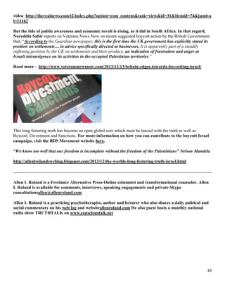 65
video: http://therealnews.com/t2/index.php?option=com_content&task=view&id=31&Itemid=74&jumiva
l=11162
But the tide of public awareness and economic revolt is rising, as it did in South Africa. In that regard,
Nureddin Sabir reports on Veterans News Now on recent suggested boycott action by the British Government
that, “According to the Guardian newspaper, this is the first time the UK government has explicitly stated its
position on settlements… in advice specifically directed at businesses. It is apparently part of a steadily
stiffening position by the UK on settlements and their produce, an indication of frustration and anger at
Israeli intransigence on its activities in the occupied Palestinian territories.”
Read more ~ http://www.veteransnewsnow.com/2013/12/13/britain-edges-towards-boycotting-israel/
This long festering truth has become an open global sore which must be lanced with the truth as well as
Boycott, Divestment and Sanctions. For more information on how you can contribute to the boycott Israel
campaign, visit the BDS Movement website here.
“We know too well that our freedom is incomplete without the freedom of the Palestinians” Nelson Mandela
http://allenlrolandsweblog.blogspot.com/2013/12/the-worlds-long-festering-truth-israel.html
Allen L Roland is a Freelance Alternative Press Online columnist and transformational counselor. Allen
L Roland is available for comments, interviews, speaking engagements and private Skype
consultationsallen@allenroland.com
Allen L Roland is a practicing psychotherapist, author and lecturer who also shares a daily political and
social commentary on his web log and websiteallenroland.com He also guest hosts a monthly national
radio show TRUTHTALK on www.conscioustalk.net
 