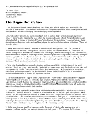 66
http://www.whitehouse.gov/the-press-office/2014/03/24/hague-declaration
The White House
Office of the Press Secretary
For Immediate Release
March 24, 2014
The Hague Declaration
1. We, the leaders of Canada, France, Germany, Italy, Japan, the United Kingdom, the United States, the
President of the European Council and the President of the European Commission met in The Hague to reaffirm
our support for Ukraine’s sovereignty, territorial integrity and independence.
2. International law prohibits the acquisition of part or all of another state’s territory through coercion or
force. To do so violates the principles upon which the international system is built. We condemn the illegal
referendum held in Crimea in violation of Ukraine’s constitution. We also strongly condemn Russia’s illegal
attempt to annex Crimea in contravention of international law and specific international obligations. We do not
recognize either.
3. Today, we reaffirm that Russia’s actions will have significant consequences. This clear violation of
international law is a serious challenge to the rule of law around the world and should be a concern for all
nations. In response to Russia’s violation of Ukraine’s sovereignty and territorial integrity, and to demonstrate
our determination to respond to these illegal actions, individually and collectively we have imposed a variety of
sanctions against Russia and those individuals and entities responsible. We remain ready to intensify actions
including coordinated sectoral sanctions that will have an increasingly significant impact on the Russian
economy, if Russia continues to escalate this situation.
4. We remind Russia of its international obligations, and its responsibilities including those for the world
economy. Russia has a clear choice to make. Diplomatic avenues to de-escalate the situation remain open, and
we encourage the Russian Government to take them. Russia must respect Ukraine’s territorial integrity and
sovereignty, begin discussions with the Government of Ukraine, and avail itself of offers of international
mediation and monitoring to address any legitimate concerns.
5. The Russian Federation’s support for the Organization for Security and Co-operation in Europe’s Special
Monitoring Mission to Ukraine is a step in the right direction. We look forward to the mission’s early
deployment, in order to facilitate the dialogue on the ground, reduce tensions and promote normalization of the
situation, and we call on all parties to ensure that Special Monitoring Mission members have safe and secure
access throughout Ukraine to fulfill their mandate.
6. This Group came together because of shared beliefs and shared responsibilities. Russia’s actions in recent
weeks are not consistent with them. Under these circumstances, we will not participate in the planned Sochi
Summit. We will suspend our participation in the G-8 until Russia changes course and the environment comes
back to where the G-8 is able to have a meaningful discussion and will meet again in G-7 format at the same
time as planned, in June 2014, in Brussels, to discuss the broad agenda we have together. We have also advised
our Foreign Ministers not to attend the April meeting in Moscow. In addition, we have decided that G-7 Energy
Ministers will meet to discuss ways to strengthen our collective energy security.
7. At the same time, we stand firm in our support for the people of Ukraine who seek to restore unity,
democracy, political stability, and economic prosperity to their country. We commend the Ukrainian
 