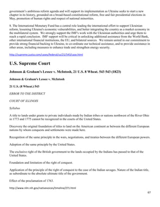 67
government’s ambitious reform agenda and will support its implementation as Ukraine seeks to start a new
chapter in its history, grounded on a broad-based constitutional reform, free and fair presidential elections in
May, promotion of human rights and respect of national minorities.
8. The International Monetary Fund has a central role leading the international effort to support Ukrainian
reform, lessening Ukraine's economic vulnerabilities, and better integrating the country as a market economy in
the multilateral system. We strongly support the IMF's work with the Ukrainian authorities and urge them to
reach a rapid conclusion. IMF support will be critical in unlocking additional assistance from the World Bank,
other international financial institutions, the EU, and bilateral sources. We remain united in our commitment to
provide strong financial backing to Ukraine, to co-ordinate our technical assistance, and to provide assistance in
other areas, including measures to enhance trade and strengthen energy security.
http://supreme.justia.com/cases/federal/us/21/543/case.html
U.S. Supreme Court
Johnson & Graham's Lessee v. McIntosh, 21 U.S. 8 Wheat. 543 543 (1823)
Johnson & Graham's Lessee v. McIntosh
21 U.S. (8 Wheat.) 543
ERROR TO THE DISTRICT
COURT OF ILLINOIS
Syllabus
A title to lands under grants to private individuals made by Indian tribes or nations northwest of the River Ohio
in 1773 and 1775 cannot be recognized in the courts of the United States.
Discovery the original foundation of titles to land on the American continent as between the different European
nations by whom conquests and settlements were made here.
Recognition of the same principle in the wars, negotiations, and treaties between the different European powers.
Adoption of the same principle by the United States.
The exclusive right of the British government to the lands occupied by the Indians has passed to that of the
United States.
Foundation and limitation of the right of conquest.
Application of the principle of the right of conquest to the case of the Indian savages. Nature of the Indian title,
as subordinate to the absolute ultimate title of the government.
Effect of the proclamation of 1763.
http://www.nlm.nih.gov/nativevoices/timeline/271.html
 