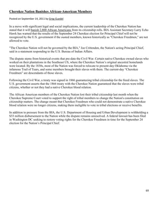 69
Cherokee Nation Banishes African-American Members
Posted on September 14, 2011 by Greg Guedel
In a move with significant legal and social implications, the current leadership of the Cherokee Nation has
stated that it will banish 2,800 African Americans from its citizenship rolls. BIA Assistant Secretary Larry Echo
Hawk has warned that the results of the September 24 Cherokee election for Principal Chief will not be
recognized by the U.S. government if the ousted members, known historically as "Cherokee Freedmen," are not
allowed to vote.
"The Cherokee Nation will not be governed by the BIA," Joe Crittenden, the Nation's acting Principal Chief,
said in a statement responding to the U.S. Bureau of Indian Affairs.
The dispute stems from historical events that pre-date the Civil War. Certain native Cherokee owned slaves who
worked on their plantations in the Southeast US, where the Cherokee Nation’s original ancestral homelands
were located. By the 1830s, most of the Nation was forced to relocate to present-day Oklahoma via the
infamous Trail of Tears, and some members brought their slaves with them. The current-day “Cherokee
Freedmen” are descendants of those slaves.
Following the Civil War, a treaty was signed in 1866 guaranteeing tribal citizenship for the freed slaves. The
U.S. government asserts that the 1866 treaty with the Cherokee Nation guaranteed that the slaves were tribal
citizens, whether or not they had a native Cherokee blood relation.
The African American members of the Cherokee Nation lost their tribal citizenship last month when the
Cherokee Supreme Court voted to support the right of tribal members to change the Nation's constitution on
citizenship matters. The change meant that Cherokee Freedmen who could not demonstrate a native Cherokee
blood relation were no longer citizens, making them ineligible to vote in tribal elections or receive benefits.
In addition to pressure from the BIA, the U.S. Department of Housing and Urban Development is withholding a
$33 million disbursement to the Nation while the dispute remains unresolved. A federal lawsuit has been filed
in Washington DC seeking to restore voting rights for the Cherokee Freedmen in time for the September 24
election for the Nation’s Principal Chief.
 