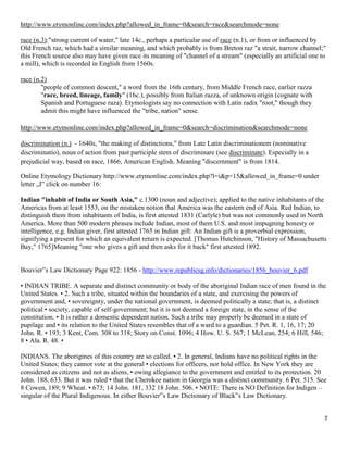 7
http://www.etymonline.com/index.php?allowed_in_frame=0&search=race&searchmode=none
race (n.3):"strong current of water," late 14c., perhaps a particular use of race (n.1), or from or influenced by
Old French raz, which had a similar meaning, and which probably is from Breton raz "a strait, narrow channel;"
this French source also may have given race its meaning of "channel of a stream" (especially an artificial one to
a mill), which is recorded in English from 1560s.
race (n.2)
"people of common descent," a word from the 16th century, from Middle French race, earlier razza
"race, breed, lineage, family" (16c.), possibly from Italian razza, of unknown origin (cognate with
Spanish and Portuguese raza). Etymologists say no connection with Latin radix "root," though they
admit this might have influenced the "tribe, nation" sense.
http://www.etymonline.com/index.php?allowed_in_frame=0&search=discrimination&searchmode=none
discrimination (n.) - 1640s, "the making of distinctions," from Late Latin discriminationem (nominative
discriminatio), noun of action from past participle stem of discriminare (see discriminate). Especially in a
prejudicial way, based on race, 1866, American English. Meaning "discernment" is from 1814.
Online Etymology Dictionary http://www.etymonline.com/index.php?l=i&p=15&allowed_in_frame=0 under
letter „I‟ click on number 16:
Indian "inhabit of India or South Asia," c.1300 (noun and adjective); applied to the native inhabitants of the
Americas from at least 1553, on the mistaken notion that America was the eastern end of Asia. Red Indian, to
distinguish them from inhabitants of India, is first attested 1831 (Carlyle) but was not commonly used in North
America. More than 500 modern phrases include Indian, most of them U.S. and most impugning honesty or
intelligence, e.g. Indian giver, first attested 1765 in Indian gift: An Indian gift is a proverbial expression,
signifying a present for which an equivalent return is expected. [Thomas Hutchinson, "History of Massachusetts
Bay," 1765]Meaning "one who gives a gift and then asks for it back" first attested 1892.
Bouvier‟s Law Dictionary Page 922: 1856 - http://www.republicsg.info/dictionaries/1856_bouvier_6.pdf
• INDIAN TRIBE. A separate and distinct community or body of the aboriginal Indian race of men found in the
United States. • 2. Such a tribe, situated within the boundaries of a state, and exercising the powers of
government and, • sovereignty, under the national government, is deemed politically a state; that is, a distinct
political • society, capable of self-government; but it is not deemed a foreign state, in the sense of the
constitution. • It is rather a domestic dependent nation. Such a tribe may properly be deemed in a state of
pupilage and • its relation to the United States resembles that of a ward to a guardian. 5 Pet. R. 1, 16, 17; 20
John. R. • 193; 3 Kent, Com. 308 to 318; Story on Const. 1096; 4 How. U. S. 567; 1 McLean, 254; 6 Hill, 546;
8 • Ala. R. 48. •
INDIANS. The aborigines of this country are so called. • 2. In general, Indians have no political rights in the
United States; they cannot vote at the general • elections for officers, nor hold office. In New York they are
considered as citizens and not as aliens, • owing allegiance to the government and entitled to its protection. 20
John. 188, 633. But it was ruled • that the Cherokee nation in Georgia was a distinct community. 6 Pet. 515. See
8 Cowen, 189; 9 Wheat. • 673; 14 John. 181, 332 18 John. 506. • NOTE: There is NO Definition for Indigen –
singular of the Plural Indigenous. In either Bouvier‟s Law Dictionary of Black‟s Law Dictionary.
 