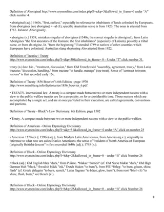 8
Definition of Aboriginal http://www.etymonline.com/index.php?l=a&p=3&allowed_in_frame=0 under “A”
click number 4.
• aboriginal (adj.) 1660s, "first, earliest," especially in reference to inhabitants of lands colonized by Europeans,
from aborigines (see aborigine) + -al (1); specific Australian sense is from 1820. The noun is attested from
1767. Related: Aboriginally.
• aborigine (n.) 1858, mistaken singular of aborigines (1540s; the correct singular is aboriginal), from Latin
Aborigines "the first ancestors of the Romans; the first inhabitants" (especially of Latium), possibly a tribal
name, or from ab origine, lit. "from the beginning." Extended 1789 to natives of other countries which
Europeans have colonized. Australian slang shortening Abo attested from 1922.
Definition of Treatise / Treaty
http://www.etymonline.com/index.php?l=t&p=30&allowed_in_frame= 0 – Under “T” click number 31.
treaty (n.) late 14c., "treatment, discussion," from Old French traité "assembly, agreement, treaty," from Latin
tractatus "discussion, handling," from tractare "to handle, manage" (see treat). Sense of "contract between
nations" is first recorded early 15c.
Definition of Treaty 1856 Bouvier‟s 6th Edition - page 1970
http://www.republicsg.info/dictionaries/1856_bouvier_6.pdf
• TREATY, international law. A treaty is a compact made between two or more independent nations with a
view to the public welfare treaties are for a perpetuity, or for a considerable time. Those matters which are
accomplished by a single act, and are at once perfected in their execution, are called agreements, conventions
and pactions.
Definition of Treaty - Black‟s Law Dictionary, 6th Edition, page 1502
• Treaty. A compact made between two or more independent nations with a view to the public welfare.
Definition of American - Online Etymology Dictionary
http://www.etymonline.com/index.php?l=s&p=51&allowed_in_frame= 0 under “A” click on number 25
• American 1570s (n.); 1590s (adj.), from Modern Latin Americanus, from America (q.v.); originally in
reference to what now are called Native Americans; the sense of "resident of North America of European
(originally British) descent" is first recorded 1640s (adj.); 1765 (n.).
Definition of Black - Online Etymology Dictionary
http://www.etymonline.com/index.php?l=b&p=25&allowed_in_frame=0 – under “B” click Number 26
• black (adj.) Old English blæc "dark," from P.Gmc. *blakaz "burned" (cf. Old Norse blakkr "dark," Old High
German blah "black," Swedish bläck "ink," Dutch blaken "to burn"), from PIE *bhleg- "to burn, gleam, shine,
flash" (cf. Greek phlegein "to burn, scorch," Latin flagrare "to blaze, glow, burn"), from root *bhel- (1) "to
shine, flash, burn;" see bleach (v.).
Definition of Black - Online Etymology Dictionary
http://www.etymonline.com/index.php?l=b&p=25&allowed_in_frame=0 – under “B” click Number 26
 