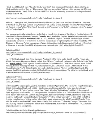 9
• black (n.) Old English blæc "the color black," also "ink," from noun use of black (adj.). From late 14c. as
"dark spot in the pupil of the eye." The meaning "black person, African" is from 1620s (perhaps late 13c., and
blackamoor is from 1540s). To be in the black (1922) is from the accounting practice of recording credits and
balances in black ink.
http://www.etymonline.com/index.php?l=w&p=9&allowed_in_frame=0
white (n.) Old English hwit, from Proto-Germanic *khwitaz (cf. Old Saxon and Old Frisian hwit, Old Norse
hvitr, Dutch wit, Old High German hwiz, German weiß, Gothic hveits), from PIE *kwintos/*kwindos "bright"
(cf. Sanskrit svetah "white;" Old Church Slavonic sviteti "to shine," svetu "light;" Lithuanian sviesti "to shine,"
svaityti "to brighten").
As a surname, originally with reference to fair hair or complexion, it is one of the oldest in English, being well-
established before the Conquest. Meaning "morally pure" was in Old English. Association with royalist causes
is late 18c. Slang sense of "honorable, fair" is 1877, American English. The racial sense (adj.) of "of those
races (chiefly European or of European extraction) characterized by light complexion" is first recorded c.1600.
The noun in this sense ("white man, person of a race distinguished by light complexion") is from 1670s; whitey
in this sense is recorded from 1828. White supremacy attested from 1902; white flight is from 1967.
Definition of Red
http://www.etymonline.com/index.php?l=w&p=9&allowed_in_frame=0
Letter ‗R‘ Number 11
red (1) Old English read, from Proto-Germanic *rauthaz (cf. Old Norse rauðr, Danish rød, Old Frisian rad,
Middle Dutch root, German rot, Gothic rauþs), from PIE root *reudh- (cf. Latin ruber, also dialectal rufus "light
red," mostly of hair; Greek erythros; Sanskrit rudhira-; Avestan raoidita-; Old Church Slavonic rudru, Polish
rumiany, Russian rumjanyj "flushed, red," of complexions, etc.; Lithuanian raudas; Old Irish ruad, Welsh
rhudd, Breton ruz "red"). The only color for which a definite common PIE root word has been found. The
surname Read/Reid retains the original Old English long vowel pronunciation. The initial -e- in the Greek word
is because Greek tends to avoid beginning words with -r-.
Definition of Yellow
http://www.etymonline.com/index.php?l=w&p=9&allowed_in_frame=0
Letter ‗Y‘ under 2
yellow (adj.) Old English geolu, geolwe, from Proto-Germanic *gelwaz (cf. Old Saxon, Old High German gelo,
Middle Dutch ghele, Dutch geel, Middle High German gel, German gelb, Old Norse gulr, Swedish gul
"yellow"), from PIE *ghel- "yellow, green" (see Chloe). Meaning "light-skinned" (of blacks) first recorded
1808. Applied to Asiatics since 1787, though the first recorded reference is to Turkish words for inhabitants of
India. Yellow peril translates German die gelbe gefahr. Sense of "cowardly" is 1856, of unknown origin; the
color was traditionally associated rather with treachery. Yellow-bellied "cowardly" is from 1924, probably a
rhyming reduplication of yellow; earlier yellow-belly was a sailor's name for a half-caste (1867) and a Texas
term for Mexican soldiers (1842, based on the color of their uniforms). Yellow dog "mongrel" is attested from
c.1770; slang sense of "contemptible person" first recorded 1881. Yellow fever attested from 1748, American
English (jaundice is a symptom).
Definition of Black - Online Etymology Dictionary
http://www.etymonline.com/index.php?l=b&p=25&allowed_in_frame=0 – under “B” click Number 27
 