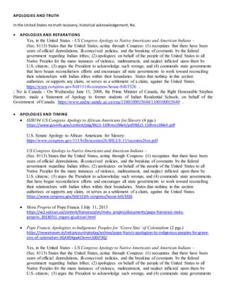 APOLOGIES AND TRUTH
In the United States no truth recovery, historical acknowledgement, No.
 APOLOGIES AND REPARATIONS
Yes, in the United States - US Congress Apology to Native Americans and American Indians –
(Sec. 8113) States that the United States, acting through Congress: (1) recognizes that there have been
years of official depredations, ill-conceived policies, and the breaking of covenants by the federal
government regarding Indian tribes; (2) apologizes on behalf of the people of the United States to all
Native Peoples for the many instances of violence, maltreatment, and neglect inflicted upon them by
U.S. citizens; (3) urges the President to acknowledge such wrongs; and (4) commends state governments
that have begun reconciliation efforts and encourages all state governments to work toward reconciling
their relationships with Indian tribes within their boundaries. States that nothing in this section
authorizes or supports any claim, or serves as a settlement of a claim, against the United States.
https://www.congress.gov/bill/111th-congress/house-bill/3326 .
; No in Canada - On Wednesday June 11, 2008, the Prime Minister of Canada, the Right Honourable Stephen
Harper, made a Statement of Apology to former students of Indian Residential Schools, on behalf of the
Government of Canada. https://www.aadnc-aandc.gc.ca/eng/1100100015644/1100100015649 .
 APOLOGIES AND TIMING
 HJR194 US Congress Apology to African Americans for Slavery (4 pgs.)
https://www.govinfo.gov/content/pkg/BILLS-110hres194eh/pdf/BILLS-110hres194eh.pdf
U.S. Senate Apology to African Americans for Slavery:
https://www.congress.gov/111/bills/sconres26/BILLS-111sconres26es.pdf
US Congress Apology to Native Americans and American Indians –
(Sec. 8113) States that the United States, acting through Congress: (1) recognizes that there have been
years of official depredations, ill-conceived policies, and the breaking of covenants by the federal
government regarding Indian tribes; (2) apologizes on behalf of the people of the United States to all
Native Peoples for the many instances of violence, maltreatment, and neglect inflicted upon them by
U.S. citizens; (3) urges the President to acknowledge such wrongs; and (4) commends state governments
that have begun reconciliation efforts and encourages all state governments to work toward reconciling
their relationships with Indian tribes within their boundaries. States that nothing in this section
authorizes or supports any claim, or serves as a settlement of a claim, against the United States.
https://www.congress.gov/bill/111th-congress/house-bill/3326
 Motu Proprio of Pope Francis I July 11, 2013
https://w2.vatican.va/content/francesco/en/motu_proprio/documents/papa-francesco-motu-
proprio_20130711_organi-giudiziari.html
 Pope Francis Apologizes to Indigenous Peoples for ‘Grave Sins’ of Colonialism (2 pgs.)
https://newsmaven.io/indiancountrytoday/archive/pope-francis-apologizes-to-indigenous-peoples-for-grave-
sins-of-colonialism-tlGAXDXgwkCkvmn10DjT3Q/
Yes, in the United States - US Congress Apology to Native Americans and American Indians –
(Sec. 8113) States that the United States, acting through Congress: (1) recognizes that there have been
years of official depredations, ill-conceived policies, and the breaking of covenants by the federal
government regarding Indian tribes; (2) apologizes on behalf of the people of the United States to all
Native Peoples for the many instances of violence, maltreatment, and neglect inflicted upon them by
U.S. citizens; (3) urges the President to acknowledge such wrongs; and (4) commends state governments
 