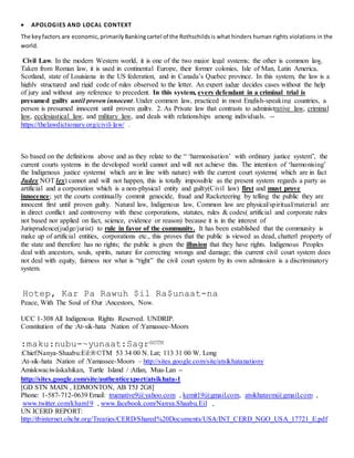  APOLOGIES AND LOCAL CONTEXT
The keyfactors are economic,primarilyBankingcartel of the Rothschildsis what hinders human rights violations in the
world.
Civil Law. In the modern Western world, it is one of the two major legal systems; the other is common law.
Taken from Roman law, it is used in continental Europe, their former colonies, Isle of Man, Latin America,
Scotland, state of Louisiana in the US federation, and in Canada’s Quebec province. In this system, the law is a
highly structured and rigid code of rules observed to the letter. An expert judge decides cases without the help
of jury and without any reference to precedent. In this system, every defendant in a criminal trial is
presumed guilty until proven innocent. Under common law, practiced in most English-speaking countries, a
person is presumed innocent until proven guilty. 2. As Private law that contrasts to administrative law, criminal
law, ecclesiastical law, and military law, and deals with relationships among individuals. --
https://thelawdictionary.org/civil-law/ .
So based on the definitions above and as they relate to the “ ‘harmonisation’ with ordinary justice system”, the
current courts systems in the developed world cannot and will not achieve this. The intention of ‘harmonising’
the Indigenous justice systems( which are in line with nature) with the current court systems( which are in fact
Judex NOT lex) cannot and will not happen, this is totally impossible as the present system regards a party as
artificial and a corporation which is a non-physical entity and guilty(Civil law) first and must prove
innocence; yet the courts continually commit genocide, fraud and Racketeering by telling the public they are
innocent first until proven guilty. Natural law, Indigenous law, Common law are physical/spiritual/material are
in direct conflict and controversy with these corporations, statutes, rules & codes( artificial and corporate rules
not based nor applied on fact, science, evidence or reason) because it is in the interest of
Jurisprudence(judge/jurist) to rule in favor of the community. It has been established that the community is
make up of artificial entities, corporations etc., this proves that the public is viewed as dead, chatterl property of
the state and therefore has no rights; the public is given the illusion that they have rights. Indigenous Peoples
deal with ancestors, souls, spirits, nature for correcting wrongs and damage; this current civil court system does
not deal with equity, fairness nor what is “right” the civil court system by its own admission is a discriminatory
system.
Hotep, Kar Pa Rawuh $il Ra$unaat-na
Peace, With The Soul of :Our :Ancestors, Now.
UCC 1-308 All Indigenous Rights Reserved. UNDRIP.
Constitution of the :At-sik-hata :Nation of :Yamassee-Moors
:maku:nubu-~yunaat:Sagr®©TM
:Chief:Nanya-Shaabu:Eil:®©TM 53 34 00 N. Lat; 113 31 00 W. Long
:At-sik-hata :Nation of :Yamassee-Moors – http://sites.google.com/site/atsikhatanationy
Amiskwaciwâskahikan, Turtle Island / :Atlan, Muu-Lan –
http://sites.google.com/site/authenticexport/atsikhata-1
[GD STN MAIN , EDMONTON, AB T5J 2G8]
Phone: 1-587-712-0639 Email: truenative9@yahoo.com , kemit19@gmail.com, atsikhataym@gmail.com ,
www.twitter.com/kham19 , www.facebook.com/Nanya.Shaabu.Eil ,
UN ICERD REPORT:
http://tbinternet.ohchr.org/Treaties/CERD/Shared%20Documents/USA/INT_CERD_NGO_USA_17721_E.pdf
 