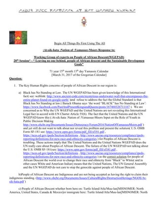 Begin All Things By First Using The All
:At-sik-hata :Nation of :Yamassee-Moors Response to:
Working Group of experts on People of African Descent(WGEPAD)
20th Session* - “ Leaving no one behind, people of African descent and the Sustainable Developmen
Goals”
71 year 15th
month 13th
day Yamassic Calendar
[March 31, 2017 of the Gregorian Calendar]
Question:
1. The Key Human Rights concerns of people of African Descent in our region is:
a) Black has No Standing at Law. The UN WGEPAD has been given knowledge of this International
fact( see: weblink: http://www.ancient-code.com/mysterious-underwater-wall-that-encompasses-the-
entire-planet-found-on-google-earth/ )and refuse to address the fact the Global Standard is that
Black has No Standing at law.( Barack Obama says ‘the word “BLACK” has No Standing at Law’:
https://www.facebook.com/PastAndPresentKingsandQueens/posts/167460326711167 ). We are
concerned as to Why the UN WGEPAD and the United Nations are not revealing this International
Legal fact in accord with UN Charter Article 55(b). The fact that the United Nations and the UN
WGEPAD know this (:At-sik-hata :Nation of :Yamassee-Moors Input on the Role of Youth in
Public Decision Making
http://www.ohchr.org/Documents/Issues/Democracy/Forum2016/NationOfYamasseeMoors.pdf )
and yet still do not want to talk about nor reveal this problem and present the solution( U.S. OMB
Form SF-181 see: https://www.opm.gov/forms/pdf_fill/sf181.pdf ,
https://nces.ed.gov/ipeds/Section/definitions , http://www.aacrao.org/resources/compliance/ipeds-
reporting/definitions-for-new-race-and-ethnicity-categories ) for Peoples of African Descent is
troubling. These actions imply that The United Nations and the United Nations WGEPAD does the
UN really care about Peoples of African Descent. The failure of the UN WGEPAD not talking about
the U.S. OMB SF-181(see: https://www.opm.gov/forms/pdf_fill/sf181.pdf ,
https://nces.ed.gov/ipeds/Section/definitions , http://www.aacrao.org/resources/compliance/ipeds-
reporting/definitions-for-new-race-and-ethnicity-categories ) as the correct solution for people of
African Descent the world over to change their race and ethnicity from “Black” to White( and in
other cases White and American Indian) means that the United Nations, The UN General Assembly
and the UN WGEPAD do not care to stop the genocide against people of African Descent.
b)People of African Descent are Indigenous and are not being accepted as having the right to claim their
indigenous standing. (http://www.ohchr.org/Documents/Issues/CulturalRights/DestructionHeritage/NGOS/At-
sik-hata.pdf )
c) People of African Descent whether born here on: Turtle Island/Atla/Muu-lan[MISNOMER: North
America, United States, Canada & Mexico]or immigrate here: Turtle Island/Atla/Muu-lan[MISNOMER: North
 