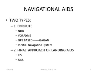NAVIGATIONAL AIDS
• TWO TYPES:
– 1. ENROUTE
• NDB
• VOR/DME
• GPS BASED ------GAGAN
• Inertial Navigation System
– 2. FINAL APPROACH OR LANDING AIDS
• ILS
• MLS
1/16/2024 15
INTRODUCTION TO CNS
 