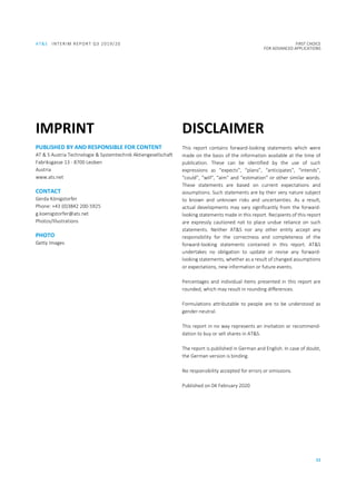 AT&S INTERIM REPORT Q3 2019/20 FIRST CHOICE
FOR ADVANCED APPLICATIONS
11
IMPRINT
PUBLISHED BY AND RESPONSIBLE FOR CONTENT
AT & S Austria Technologie & Systemtechnik Aktiengesellschaft
Fabriksgasse 13 - 8700 Leoben
Austria
www.ats.net
CONTACT
Gerda Königstorfer
Phone: +43 (0)3842 200-5925
g.koenigstorfer@ats.net
Photos/Illustrations
PHOTO
Getty Images
DISCLAIMER
This report contains forward-looking statements which were
made on the basis of the information available at the time of
publication. These can be identified by the use of such
expressions as “expects”, “plans”, “anticipates”, “intends”,
“could”, “will”, “aim” and “estimation” or other similar words.
These statements are based on current expectations and
assumptions. Such statements are by their very nature subject
to known and unknown risks and uncertainties. As a result,
actual developments may vary significantly from the forward-
looking statements made in this report. Recipients of this report
are expressly cautioned not to place undue reliance on such
statements. Neither AT&S nor any other entity accept any
responsibility for the correctness and completeness of the
forward-looking statements contained in this report. AT&S
undertakes no obligation to update or revise any forward-
looking statements, whether as a result of changed assumptions
or expectations, new information or future events.
Percentages and individual items presented in this report are
rounded, which may result in rounding differences.
Formulations attributable to people are to be understood as
gender-neutral.
This report in no way represents an invitation or recommend-
dation to buy or sell shares in AT&S.
The report is published in German and English. In case of doubt,
the German version is binding.
No responsibility accepted for errors or omissions.
Published on 04 February 2020
 