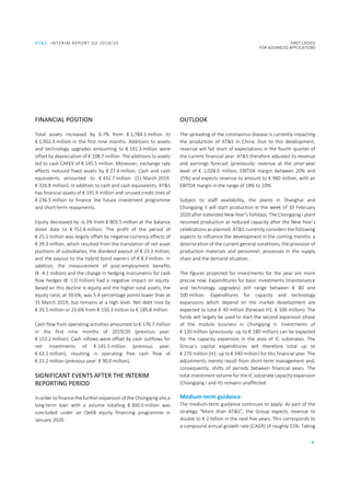 AT&S INTERIM REPORT Q3 2019/20 FIRST CHOICE
FOR ADVANCED APPLICATIONS
4
FINANCIAL POSITION
Total assets increased by 6.7% from € 1,784.1 million to
€ 1,902.9 million in the first nine months. Additions to assets
and technology upgrades amounting to € 191.3 million were
offset by depreciation of € 108.7 million. The additions to assets
led to cash CAPEX of € 145.5 million. Moreover, exchange rate
effects reduced fixed assets by € 27.4 million. Cash and cash
equivalents amounted to € 432.7 million (31 March 2019:
€ 326.8 million). In addition to cash and cash equivalents, AT&S
has financial assets of € 191.9 million and unused credit lines of
€ 236.5 million to finance the future investment programme
and short-term repayments.
Equity decreased by -6.3% from € 803.5 million at the balance
sheet date to € 752.6 million. The profit of the period of
€ 25.2 million was largely offset by negative currency effects of
€ 39.3 million, which resulted from the translation of net asset
positions of subsidiaries, the dividend payout of € 23.3 million,
and the payout to the hybrid bond owners of € 8.3 million. In
addition, the measurement of post-employment benefits
(€ -4.1 million) and the change in hedging instruments for cash
flow hedges (€ -1.0 million) had a negative impact on equity.
Based on this decline in equity and the higher total assets, the
equity ratio, at 39.6%, was 5.4 percentage points lower than at
31 March 2019; but remains at a high level. Net debt rose by
€ 35.5 million or 23.6% from € 150.3 million to € 185.8 million.
Cash flow from operating activities amounted to € 176.7 million
in the first nine months of 2019/20 (previous year:
€ 153.2 million). Cash inflows were offset by cash outflows for
net investments of € 145.5 million (previous year:
€ 63.2 million), resulting in operating free cash flow of
€ 31.2 million (previous year: € 90.0 million).
SIGNIFICANT EVENTS AFTER THE INTERIM
REPORTING PERIOD
In order to finance the further expansion of the Chongqing site,a
long-term loan with a volume totalling € 300.0 million was
concluded under an OeKB equity financing programme in
January 2020.
OUTLOOK
The spreading of the coronavirus disease is currently impacting
the production of AT&S in China. Due to this development,
revenue will fall short of expectations in the fourth quarter of
the current financial year. AT&S therefore adjusted its revenue
and earnings forecast (previously: revenue at the prior-year
level of € 1,028.0 million; EBITDA margin between 20% and
25%) and expects revenue to amount to € 960 million, with an
EBITDA margin in the range of 18% to 20%.
Subject to staff availability, the plants in Shanghai and
Chongqing II will start production in the week of 10 February
2020 after extended New Year’s holidays. The Chongqing I plant
resumed production at reduced capacity after the New Year’s
celebrations as planned. AT&S currently considers the following
aspects to influence the development in the coming months: a
deterioration of the current general conditions, the provision of
production materials and personnel, processes in the supply
chain and the demand situation.
The figures projected for investments for the year are more
precise now: Expenditures for basic investments (maintenance
and technology upgrades) still range between € 80 and
100 million. Expenditures for capacity and technology
expansions which depend on the market development are
expected to total € 40 million (forecast H1: € 100 million). The
funds will largely be used to start the second expansion phase
of the module business in Chongqing II. Investments of
€ 130 million (previously: up to € 180 million) can be expected
for the capacity expansion in the area of IC substrates. The
Group’s capital expenditures will therefore total up to
€ 270 million (H1: up to € 340 million) for this financial year. The
adjustments merely result from short-term management and,
consequently, shifts of periods between financial years. The
total investment volume for the IC substrate capacity expansion
(Chongqing I and III) remains unaffected.
Medium-term guidance
The medium-term guidance continues to apply: As part of the
strategy “More than AT&S”, the Group expects revenue to
double to € 2 billion in the next five years. This corresponds to
a compound annual growth rate (CAGR) of roughly 15%. Taking
 