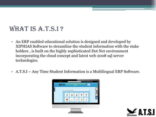 What is A.T.S.I ?
• An ERP enabled educational solution is designed and developed by
XIPHIAS Software to streamline the student information with the stake
holders , is built on the highly sophisticated Dot Net environment
incorporating the cloud concept and latest web 2008 sql server
technologies.
• A.T.S.I – Any Time Student Information is a Multilingual ERP Software.