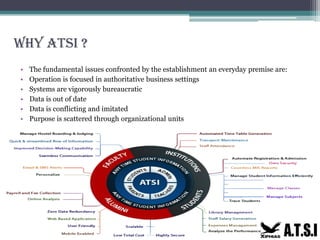 Why ATSI ?
•
•
•
•
•
•
The fundamental issues confronted by the establishment an everyday premise are:
Operation is focused in authoritative business settings
Systems are vigorously bureaucratic
Data is out of date
Data is conflicting and imitated
Purpose is scattered through organizational units