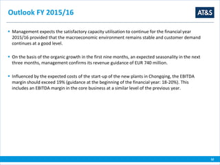 32
Outlook FY 2015/16
 Management expects the satisfactory capacity utilisation to continue for the financial year
2015/16 provided that the macroeconomic environment remains stable and customer demand
continues at a good level.
 On the basis of the organic growth in the first nine months, an expected seasonality in the next
three months, management confirms its revenue guidance of EUR 740 million.
 Influenced by the expected costs of the start-up of the new plants in Chongqing, the EBITDA
margin should exceed 19% (guidance at the beginning of the financial year: 18-20%). This
includes an EBITDA margin in the core business at a similar level of the previous year.
 
