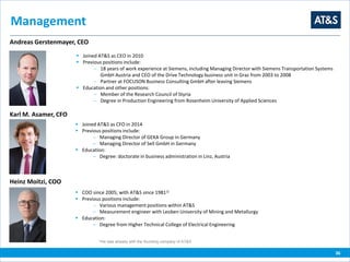 Management
36
Andreas Gerstenmayer, CEO
 Joined AT&S as CEO in 2010
 Previous positions include:
 18 years of work experience at Siemens, including Managing Director with Siemens Transportation Systems
GmbH Austria and CEO of the Drive Technology business unit in Graz from 2003 to 2008
 Partner at FOCUSON Business Consulting GmbH after leaving Siemens
 Education and other positions:
 Member of the Research Council of Styria
 Degree in Production Engineering from Rosenheim University of Applied Sciences
Heinz Moitzi, COO
 COO since 2005; with AT&S since 19811)
 Previous positions include:
 Various management positions within AT&S
 Measurement engineer with Leoben University of Mining and Metallurgy
 Education:
 Degree from Higher Technical College of Electrical Engineering
Karl M. Asamer, CFO
 Joined AT&S as CFO in 2014
 Previous positions include:
 Managing Director of GEKA Group in Germany
 Managing Director of Sell GmbH in Germany
 Education:
 Degree: doctorate in business administration in Linz, Austria
1)He was already with the founding company of AT&S
 