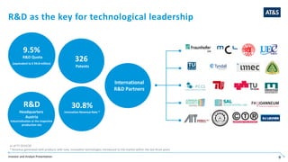 Investor and Analyst Presentation 9
R&D as the key for technological leadership
International
R&D Partners
as of FY 2019/20
* Revenue generated with products with new, innovative technologies introduced to the market within the last three years
R&D
Headquarters
Austria
Industrialization at the respective
production site
9.5%
R&D Quota
(equivalent to € 94.8 million)
30.8%
Innovation Revenue Rate *
International
R&D Partners
326
Patents
 