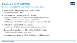 Investor and Analyst Presentation 24
Financials in FY 2019/20
Revenue exceeds the one-billion-euro mark again
 Revenue at € 1,000.6 million (PY: € 1,028.0 million)
 Positively impacted by FX effects
 EBITDA at € 194.5 million (PY: € 250.1 million)
 Ongoing preparations for future applications demand higher R&D expenses
 Covid-19 impact due to downtime costs and lost production
 EBITDA margin with 19.4% (PY: 24.3%) within guided margin range of 18 – 20%
 EBIT at € 47.4 million (PY: € 117.2 million)
 Deviation from EBITDA development explained by higher depreciation
 Operating free cash flow at € -33.4 million (PY: € 69.7 million)
 IC substrates investment caused higher Capex
 Earnings per share down to € 0.34; dividend of € 0.25 proposed
24
 