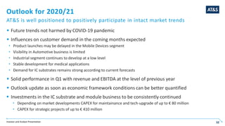 Investor and Analyst Presentation 32
Outlook for 2020/21
AT&S is well positioned to positively participate in intact market trends
 Future trends not harmed by COVID-19 pandemic
 Influences on customer demand in the coming months expected
 Product launches may be delayed in the Mobile Devices segment
 Visibility in Automotive business is limited
 Industrial segment continues to develop at a low level
 Stable development for medical applications
 Demand for IC substrates remains strong according to current forecasts
 Solid performance in Q1 with revenue and EBITDA at the level of previous year
 Outlook update as soon as economic framework conditions can be better quantified
 Investments in the IC substrate and module business to be consistently continued
 Depending on market developments CAPEX for maintainance and tech-upgrade of up to € 80 million
 CAPEX for strategic projects of up to € 410 million
 