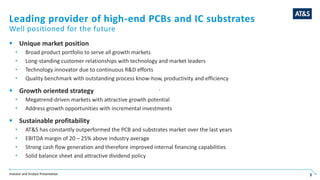 Investor and Analyst Presentation 3
Leading provider of high-end PCBs and IC substrates
 Unique market position
 Broad product portfolio to serve all growth markets
 Long-standing customer relationships with technology and market leaders
 Technology innovator due to continuous R&D efforts
 Quality benchmark with outstanding process know-how, productivity and efficiency
 Growth oriented strategy
 Megatrend-driven markets with attractive growth potential
 Address growth opportunities with incremental investments
 Sustainable profitability
 AT&S has constantly outperformed the PCB and substrates market over the last years
 EBITDA margin of 20 – 25% above industry average
 Strong cash flow generation and therefore improved internal financing capabilities
 Solid balance sheet and attractive dividend policy
Well positioned for the future
3
 