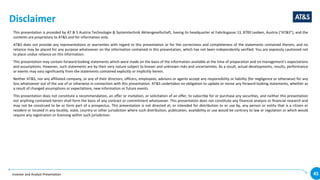 Investor and Analyst Presentation 45
Disclaimer
This presentation is provided by AT & S Austria Technologie & Systemtechnik Aktiengesellschaft, having its headquarter at Fabriksgasse 13, 8700 Leoben, Austria (“AT&S”), and the
contents are proprietary to AT&S and for information only.
AT&S does not provide any representations or warranties with regard to this presentation or for the correctness and completeness of the statements contained therein, and no
reliance may be placed for any purpose whatsoever on the information contained in this presentation, which has not been independently verified. You are expressly cautioned not
to place undue reliance on this information.
This presentation may contain forward-looking statements which were made on the basis of the information available at the time of preparation and on management‘s expectations
and assumptions. However, such statements are by their very nature subject to known and unknown risks and uncertainties. As a result, actual developments, results, performance
or events may vary significantly from the statements contained explicitly or implicitly herein.
Neither AT&S, nor any affiliated company, or any of their directors, officers, employees, advisors or agents accept any responsibility or liability (for negligence or otherwise) for any
loss whatsoever out of the use of or otherwise in connection with this presentation. AT&S undertakes no obligation to update or revise any forward-looking statements, whether as
a result of changed assumptions or expectations, new information or future events.
This presentation does not constitute a recommendation, an offer or invitation, or solicitation of an offer, to subscribe for or purchase any securities, and neither this presentation
nor anything contained herein shall form the basis of any contract or commitment whatsoever. This presentation does not constitute any financial analysis or financial research and
may not be construed to be or form part of a prospectus. This presentation is not directed at, or intended for distribution to or use by, any person or entity that is a citizen or
resident or located in any locality, state, country or other jurisdiction where such distribution, publication, availability or use would be contrary to law or regulation or which would
require any registration or licensing within such jurisdiction.
 