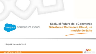 what´s up in tech
18 de Octubre de 2016
SaaS, el Futuro del eCommerce
Salesforce Commerce Cloud, un
modelo de éxito
 