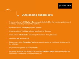 Implementation of a WebSphere Commerce technical office that provides guidelines and monitoring for all the projects on the platform. 
Implementation of the Adyen payment gateway 
Implementation of the Clara gateway specifically for Germany 
Improvement of Dataload to enhance performance in the night window 
Optimised SOLR architecture 
Development of the Translation Tool as an asset to speed up multilingual development of the catalogue 
Advanced management of SEO and SEM 
Numerous additional functions such as improved marketing spots, Member-Get-Member functionality, newsletters, inventory updates, etc. 
Outstanding subprojects  