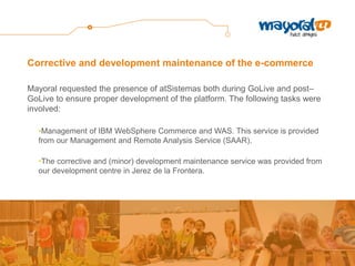 Corrective and development maintenance of the e-commerce 
Mayoral requested the presence of atSistemas both during GoLive and post– GoLive to ensure proper development of the platform. The following tasks were involved: 
•Management of IBM WebSphere Commerce and WAS. This service is provided from our Management and Remote Analysis Service (SAAR). 
•The corrective and (minor) development maintenance service was provided from our development centre in Jerez de la Frontera.  