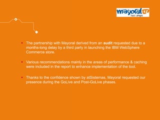 The partnership with Mayoral derived from an audit requested due to a months-long delay by a third party in launching the IBM WebSphere Commerce store. 
Various recommendations mainly in the areas of performance & caching were included in the report to enhance implementation of the tool. 
Thanks to the confidence shown by atSistemas, Mayoral requested our presence during the GoLive and Post-GoLive phases.  