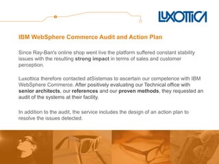 IBM WebSphere Commerce Audit and Action Plan 
Since Ray-Ban's online shop went live the platform suffered constant stability issues with the resulting strong impact in terms of sales and customer perception. 
Luxottica therefore contacted atSistemas to ascertain our competence with IBM WebSphere Commerce. After positively evaluating our Technical office with senior architects, our references and our proven methods, they requested an audit of the systems at their facility. 
In addition to the audit, the service includes the design of an action plan to resolve the issues detected.  