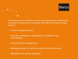 Previously we had provided corrective and development maintenance for Blanco's virtual shop in conjunction with IBM, taking care of tasks such as: 
•Product catalogue queries. 
•User data maintenance (registrations, cancellations and amendments). 
•Payment method management. 
•Messaging system for sending e-mails confirming payment. 
•Management of various languages.  