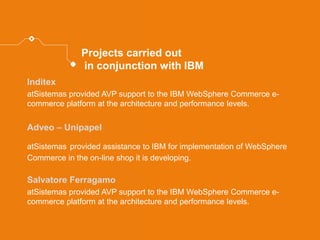Projects carried out in conjunction with IBM 
Inditex 
atSistemas provided AVP support to the IBM WebSphere Commerce e- commerce platform at the architecture and performance levels. 
Adveo – Unipapel 
atSistemas provided assistance to IBM for implementation of WebSphere Commerce in the on-line shop it is developing. 
Salvatore Ferragamo 
atSistemas provided AVP support to the IBM WebSphere Commerce e- commerce platform at the architecture and performance levels.  